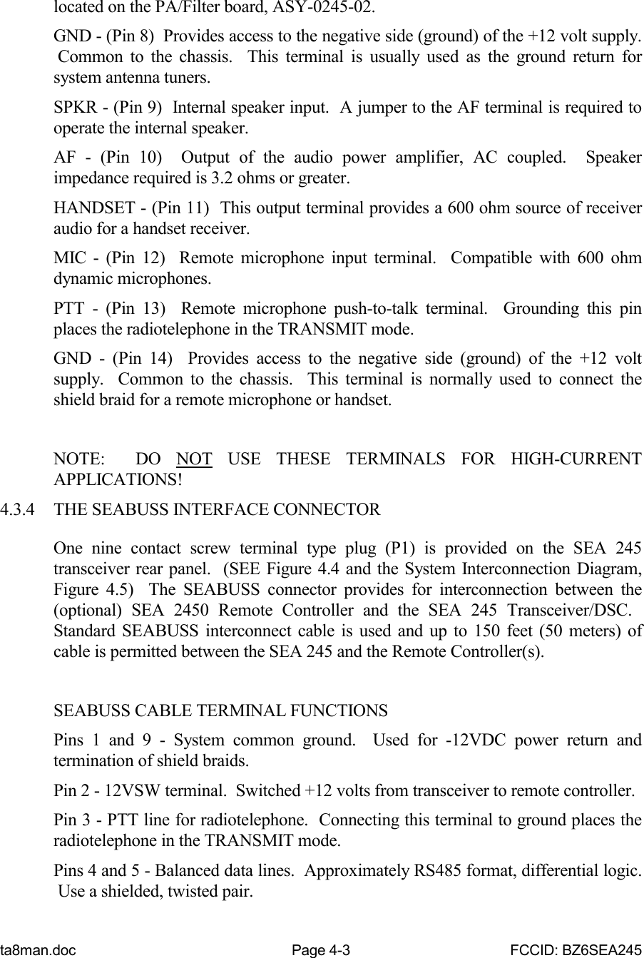 ta8man.doc Page 4-3 FCCID: BZ6SEA245located on the PA/Filter board, ASY-0245-02.GND - (Pin 8)  Provides access to the negative side (ground) of the +12 volt supply. Common to the chassis.  This terminal is usually used as the ground return forsystem antenna tuners.SPKR - (Pin 9)  Internal speaker input.  A jumper to the AF terminal is required tooperate the internal speaker.AF - (Pin 10)  Output of the audio power amplifier, AC coupled.  Speakerimpedance required is 3.2 ohms or greater.HANDSET - (Pin 11)  This output terminal provides a 600 ohm source of receiveraudio for a handset receiver.MIC - (Pin 12)  Remote microphone input terminal.  Compatible with 600 ohmdynamic microphones.PTT - (Pin 13)  Remote microphone push-to-talk terminal.  Grounding this pinplaces the radiotelephone in the TRANSMIT mode.GND - (Pin 14)  Provides access to the negative side (ground) of the +12 voltsupply.  Common to the chassis.  This terminal is normally used to connect theshield braid for a remote microphone or handset.NOTE:  DO NOT USE THESE TERMINALS FOR HIGH-CURRENTAPPLICATIONS!4.3.4 THE SEABUSS INTERFACE CONNECTOROne nine contact screw terminal type plug (P1) is provided on the SEA 245transceiver rear panel.  (SEE Figure 4.4 and the System Interconnection Diagram,Figure 4.5)  The SEABUSS connector provides for interconnection between the(optional) SEA 2450 Remote Controller and the SEA 245 Transceiver/DSC. Standard SEABUSS interconnect cable is used and up to 150 feet (50 meters) ofcable is permitted between the SEA 245 and the Remote Controller(s).SEABUSS CABLE TERMINAL FUNCTIONSPins 1 and 9 - System common ground.  Used for -12VDC power return andtermination of shield braids.Pin 2 - 12VSW terminal.  Switched +12 volts from transceiver to remote controller.Pin 3 - PTT line for radiotelephone.  Connecting this terminal to ground places theradiotelephone in the TRANSMIT mode.Pins 4 and 5 - Balanced data lines.  Approximately RS485 format, differential logic. Use a shielded, twisted pair.