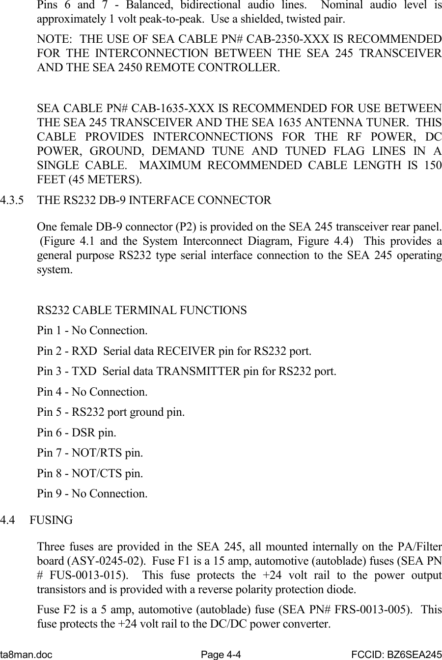 ta8man.doc Page 4-4 FCCID: BZ6SEA245Pins 6 and 7 - Balanced, bidirectional audio lines.  Nominal audio level isapproximately 1 volt peak-to-peak.  Use a shielded, twisted pair.NOTE:  THE USE OF SEA CABLE PN# CAB-2350-XXX IS RECOMMENDEDFOR THE INTERCONNECTION BETWEEN THE SEA 245 TRANSCEIVERAND THE SEA 2450 REMOTE CONTROLLER.SEA CABLE PN# CAB-1635-XXX IS RECOMMENDED FOR USE BETWEENTHE SEA 245 TRANSCEIVER AND THE SEA 1635 ANTENNA TUNER.  THISCABLE PROVIDES INTERCONNECTIONS FOR THE RF POWER, DCPOWER, GROUND, DEMAND TUNE AND TUNED FLAG LINES IN ASINGLE CABLE.  MAXIMUM RECOMMENDED CABLE LENGTH IS 150FEET (45 METERS).4.3.5 THE RS232 DB-9 INTERFACE CONNECTOROne female DB-9 connector (P2) is provided on the SEA 245 transceiver rear panel. (Figure 4.1 and the System Interconnect Diagram, Figure 4.4)  This provides ageneral purpose RS232 type serial interface connection to the SEA 245 operatingsystem.RS232 CABLE TERMINAL FUNCTIONSPin 1 - No Connection.Pin 2 - RXD  Serial data RECEIVER pin for RS232 port.Pin 3 - TXD  Serial data TRANSMITTER pin for RS232 port.Pin 4 - No Connection.Pin 5 - RS232 port ground pin.Pin 6 - DSR pin.Pin 7 - NOT/RTS pin.Pin 8 - NOT/CTS pin.Pin 9 - No Connection.4.4 FUSINGThree fuses are provided in the SEA 245, all mounted internally on the PA/Filterboard (ASY-0245-02).  Fuse F1 is a 15 amp, automotive (autoblade) fuses (SEA PN# FUS-0013-015).  This fuse protects the +24 volt rail to the power outputtransistors and is provided with a reverse polarity protection diode.Fuse F2 is a 5 amp, automotive (autoblade) fuse (SEA PN# FRS-0013-005).  Thisfuse protects the +24 volt rail to the DC/DC power converter.