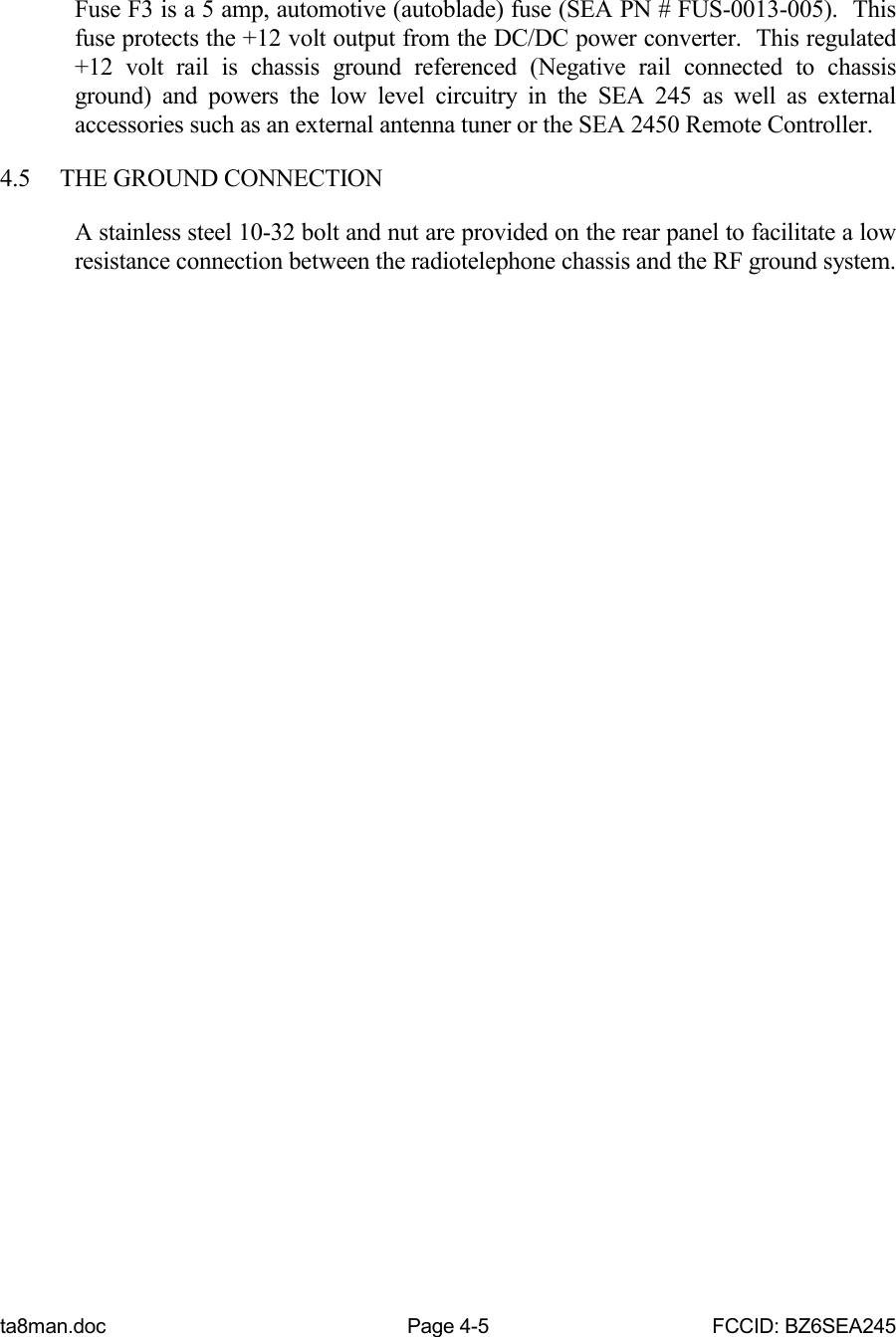 ta8man.doc Page 4-5 FCCID: BZ6SEA245Fuse F3 is a 5 amp, automotive (autoblade) fuse (SEA PN # FUS-0013-005).  Thisfuse protects the +12 volt output from the DC/DC power converter.  This regulated+12 volt rail is chassis ground referenced (Negative rail connected to chassisground) and powers the low level circuitry in the SEA 245 as well as externalaccessories such as an external antenna tuner or the SEA 2450 Remote Controller.4.5 THE GROUND CONNECTIONA stainless steel 10-32 bolt and nut are provided on the rear panel to facilitate a lowresistance connection between the radiotelephone chassis and the RF ground system.