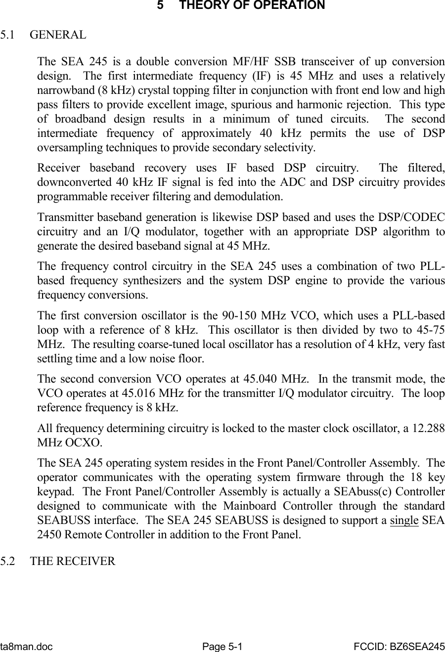 ta8man.doc Page 5-1 FCCID: BZ6SEA2455  THEORY OF OPERATION5.1 GENERALThe SEA 245 is a double conversion MF/HF SSB transceiver of up conversiondesign.  The first intermediate frequency (IF) is 45 MHz and uses a relativelynarrowband (8 kHz) crystal topping filter in conjunction with front end low and highpass filters to provide excellent image, spurious and harmonic rejection.  This typeof broadband design results in a minimum of tuned circuits.  The secondintermediate frequency of approximately 40 kHz permits the use of DSPoversampling techniques to provide secondary selectivity.Receiver baseband recovery uses IF based DSP circuitry.  The filtered,downconverted 40 kHz IF signal is fed into the ADC and DSP circuitry providesprogrammable receiver filtering and demodulation.Transmitter baseband generation is likewise DSP based and uses the DSP/CODECcircuitry and an I/Q modulator, together with an appropriate DSP algorithm togenerate the desired baseband signal at 45 MHz.The frequency control circuitry in the SEA 245 uses a combination of two PLL-based frequency synthesizers and the system DSP engine to provide the variousfrequency conversions.The first conversion oscillator is the 90-150 MHz VCO, which uses a PLL-basedloop with a reference of 8 kHz.  This oscillator is then divided by two to 45-75MHz.  The resulting coarse-tuned local oscillator has a resolution of 4 kHz, very fastsettling time and a low noise floor.The second conversion VCO operates at 45.040 MHz.  In the transmit mode, theVCO operates at 45.016 MHz for the transmitter I/Q modulator circuitry.  The loopreference frequency is 8 kHz.All frequency determining circuitry is locked to the master clock oscillator, a 12.288MHz OCXO.The SEA 245 operating system resides in the Front Panel/Controller Assembly.  Theoperator communicates with the operating system firmware through the 18 keykeypad.  The Front Panel/Controller Assembly is actually a SEAbuss(c) Controllerdesigned to communicate with the Mainboard Controller through the standardSEABUSS interface.  The SEA 245 SEABUSS is designed to support a single SEA2450 Remote Controller in addition to the Front Panel.5.2 THE RECEIVER