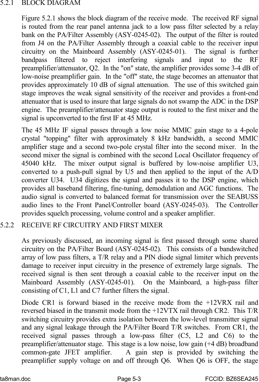 ta8man.doc Page 5-3 FCCID: BZ6SEA2455.2.1 BLOCK DIAGRAMFigure 5.2.1 shows the block diagram of the receive mode.  The received RF signalis routed from the rear panel antenna jack to a low pass filter selected by a relaybank on the PA/Filter Assembly (ASY-0245-02).  The output of the filter is routedfrom J4 on the PA/Filter Assembly through a coaxial cable to the receiver inputcircuitry on the Mainboard Assembly (ASY-0245-01).  The signal is furtherbandpass filtered to reject interfering signals and input to the RFpreamplifier/attenuator, Q2.  In the &quot;on&quot; state, the amplifier provides some 3-4 dB oflow-noise preamplifier gain.  In the &quot;off&quot; state, the stage becomes an attenuator thatprovides approximately 10 dB of signal attenuation.  The use of this switched gainstage improves the weak signal sensitivity of the receiver and provides a front-endattenuator that is used to insure that large signals do not swamp the ADC in the DSPengine.  The preamplifier/attenuator stage output is routed to the first mixer and thesignal is upconverted to the first IF at 45 MHz.The 45 MHz IF signal passes through a low noise MMIC gain stage to a 4-polecrystal &quot;topping&quot; filter with approximately 8 kHz bandwidth, a second MMICamplifier stage and a second two-pole crystal filter into the second mixer.  In thesecond mixer the signal is combined with the second Local Oscillator frequency of45040 kHz.  The mixer output signal is buffered by low-noise amplifier U3,converted to a push-pull signal by U5 and then applied to the input of the A/Dconverter U34.  U34 digitizes the signal and passes it to the DSP engine, whichprovides all baseband filtering, fine-tuning, demodulation and AGC functions.  Theaudio signal is converted to balanced format for transmission over the SEABUSSaudio lines to the Front Panel/Controller board (ASY-0245-03).  The Controllerprovides squelch processing, volume control and a speaker amplifier.5.2.2 RECEIVE RF CIRCUITRY AND FIRST MIXERAs previously discussed, an incoming signal is first passed through some sharedcircuitry on the PA/Filter Board (ASY-0245-02).  This consists of a bandswitchedarray of low pass filters, a T/R relay and a PIN diode signal limiter which preventsdamage to receiver input circuitry in the presence of extremely large signals.  Thereceived signal is then sent through a coaxial cable to the receiver input on theMainboard Assembly (ASY-0245-01).  On the Mainboard, a high-pass filterconsisting of C1, L1 and C7 further filters the signal.Diode CR1 is forward biased in the receive mode from the +12VRX rail andreversed biased in the transmit mode from the +12VTX rail through CR2.  This T/Rswitching circuitry provides extra isolation between the low-level transmitter signaland any signal leakage through the PA/Filter Board T/R switches.  From CR1, thereceived signal passes through a low-pass filter (C5, L2 and C6) to thepreamplifier/attenuator stage.  This stage is a low noise, low gain (+4 dB) broadbandcommon-gate JFET amplifier.   A gain step is provided by switching thepreamplifier supply voltage on and off through Q6.  When Q6 is OFF, the stage