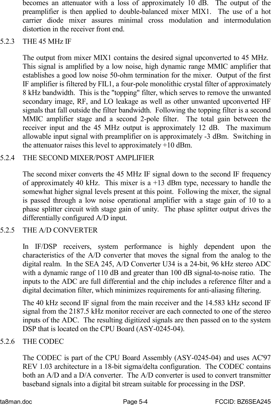 ta8man.doc Page 5-4 FCCID: BZ6SEA245becomes an attenuator with a loss of approximately 10 dB.  The output of thepreamplifier is then applied to double-balanced mixer MIX1.  The use of a hotcarrier diode mixer assures minimal cross modulation and intermodulationdistortion in the receiver front end.5.2.3 THE 45 MHz IFThe output from mixer MIX1 contains the desired signal upconverted to 45 MHz. This signal is amplified by a low noise, high dynamic range MMIC amplifier thatestablishes a good low noise 50-ohm termination for the mixer.  Output of the firstIF amplifier is filtered by FIL1, a four-pole monolithic crystal filter of approximately8 kHz bandwidth.  This is the &quot;topping&quot; filter, which serves to remove the unwantedsecondary image, RF, and LO leakage as well as other unwanted upconverted HFsignals that fall outside the filter bandwidth.  Following the topping filter is a secondMMIC amplifier stage and a second 2-pole filter.  The total gain between thereceiver input and the 45 MHz output is approximately 12 dB.  The maximumallowable input signal with preamplifier on is approximately -3 dBm.  Switching inthe attenuator raises this level to approximately +10 dBm.5.2.4 THE SECOND MIXER/POST AMPLIFIERThe second mixer converts the 45 MHz IF signal down to the second IF frequencyof approximately 40 kHz.  This mixer is a +13 dBm type, necessary to handle thesomewhat higher signal levels present at this point.  Following the mixer, the signalis passed through a low noise operational amplifier with a stage gain of 10 to aphase splitter circuit with stage gain of unity.  The phase splitter output drives thedifferentially configured A/D input.5.2.5 THE A/D CONVERTERIn IF/DSP receivers, system performance is highly dependent upon thecharacteristics of the A/D converter that moves the signal from the analog to thedigital realm.  In the SEA 245, A/D Converter U34 is a 24-bit, 96 kHz stereo ADCwith a dynamic range of 110 dB and greater than 100 dB signal-to-noise ratio.  Theinputs to the ADC are full differential and the chip includes a reference filter and adigital decimation filter, which minimizes requirements for anti-aliasing filtering.The 40 kHz second IF signal from the main receiver and the 14.583 kHz second IFsignal from the 2187.5 kHz monitor receiver are each connected to one of the stereoinputs of the ADC.  The resulting digitized signals are then passed on to the systemDSP that is located on the CPU Board (ASY-0245-04).5.2.6 THE CODECThe CODEC is part of the CPU Board Assembly (ASY-0245-04) and uses AC&apos;97REV 1.03 architecture in a 18-bit sigma/delta configuration.  The CODEC containsboth an A/D and a D/A converter.  The A/D converter is used to convert transmitterbaseband signals into a digital bit stream suitable for processing in the DSP.