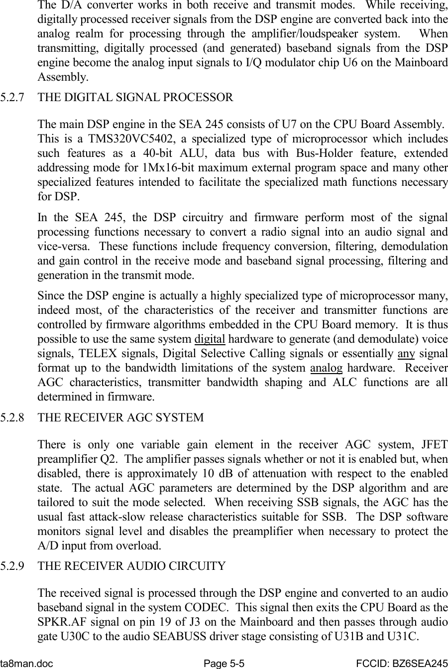 ta8man.doc Page 5-5 FCCID: BZ6SEA245The D/A converter works in both receive and transmit modes.  While receiving,digitally processed receiver signals from the DSP engine are converted back into theanalog realm for processing through the amplifier/loudspeaker system.   Whentransmitting, digitally processed (and generated) baseband signals from the DSPengine become the analog input signals to I/Q modulator chip U6 on the MainboardAssembly.5.2.7 THE DIGITAL SIGNAL PROCESSORThe main DSP engine in the SEA 245 consists of U7 on the CPU Board Assembly. This is a TMS320VC5402, a specialized type of microprocessor which includessuch features as a 40-bit ALU, data bus with Bus-Holder feature, extendedaddressing mode for 1Mx16-bit maximum external program space and many otherspecialized features intended to facilitate the specialized math functions necessaryfor DSP.In the SEA 245, the DSP circuitry and firmware perform most of the signalprocessing functions necessary to convert a radio signal into an audio signal andvice-versa.  These functions include frequency conversion, filtering, demodulationand gain control in the receive mode and baseband signal processing, filtering andgeneration in the transmit mode.Since the DSP engine is actually a highly specialized type of microprocessor many,indeed most, of the characteristics of the receiver and transmitter functions arecontrolled by firmware algorithms embedded in the CPU Board memory.  It is thuspossible to use the same system digital hardware to generate (and demodulate) voicesignals, TELEX signals, Digital Selective Calling signals or essentially any signalformat up to the bandwidth limitations of the system analog hardware.  ReceiverAGC characteristics, transmitter bandwidth shaping and ALC functions are alldetermined in firmware.5.2.8 THE RECEIVER AGC SYSTEMThere is only one variable gain element in the receiver AGC system, JFETpreamplifier Q2.  The amplifier passes signals whether or not it is enabled but, whendisabled, there is approximately 10 dB of attenuation with respect to the enabledstate.  The actual AGC parameters are determined by the DSP algorithm and aretailored to suit the mode selected.  When receiving SSB signals, the AGC has theusual fast attack-slow release characteristics suitable for SSB.  The DSP softwaremonitors signal level and disables the preamplifier when necessary to protect theA/D input from overload.5.2.9 THE RECEIVER AUDIO CIRCUITYThe received signal is processed through the DSP engine and converted to an audiobaseband signal in the system CODEC.  This signal then exits the CPU Board as theSPKR.AF signal on pin 19 of J3 on the Mainboard and then passes through audiogate U30C to the audio SEABUSS driver stage consisting of U31B and U31C.