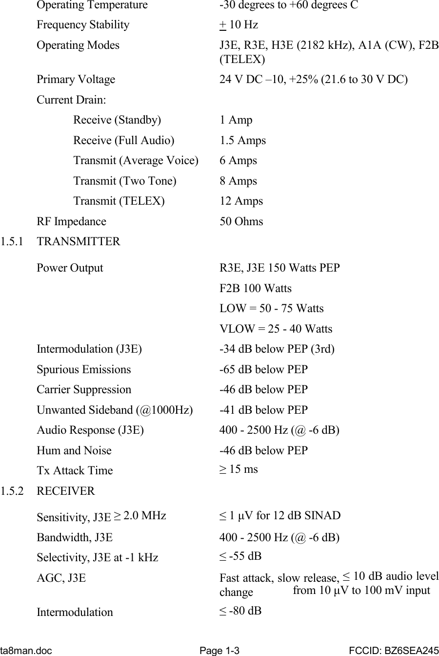 ta8man.doc Page 1-3 FCCID: BZ6SEA245Operating Temperature -30 degrees to +60 degrees CFrequency Stability + 10 HzOperating Modes J3E, R3E, H3E (2182 kHz), A1A (CW), F2B(TELEX)Primary Voltage 24 V DC –10, +25% (21.6 to 30 V DC)Current Drain:Receive (Standby) 1 AmpReceive (Full Audio) 1.5 AmpsTransmit (Average Voice) 6 AmpsTransmit (Two Tone) 8 AmpsTransmit (TELEX) 12 AmpsRF Impedance 50 Ohms1.5.1 TRANSMITTERPower Output R3E, J3E 150 Watts PEPF2B 100 WattsLOW = 50 - 75 WattsVLOW = 25 - 40 WattsIntermodulation (J3E) -34 dB below PEP (3rd)Spurious Emissions -65 dB below PEPCarrier Suppression -46 dB below PEPUnwanted Sideband (@1000Hz) -41 dB below PEPAudio Response (J3E) 400 - 2500 Hz (@ -6 dB)Hum and Noise -46 dB below PEPTx Attack Time ≥ 15 ms1.5.2 RECEIVERSensitivity, J3E ≥ 2.0 MHz ≤ 1 μV for 12 dB SINADBandwidth, J3E 400 - 2500 Hz (@ -6 dB)Selectivity, J3E at -1 kHz ≤ -55 dBAGC, J3E Fast attack, slow release, ≤ 10 dB audio levelchange  from 10 μV to 100 mV inputIntermodulation ≤ -80 dB