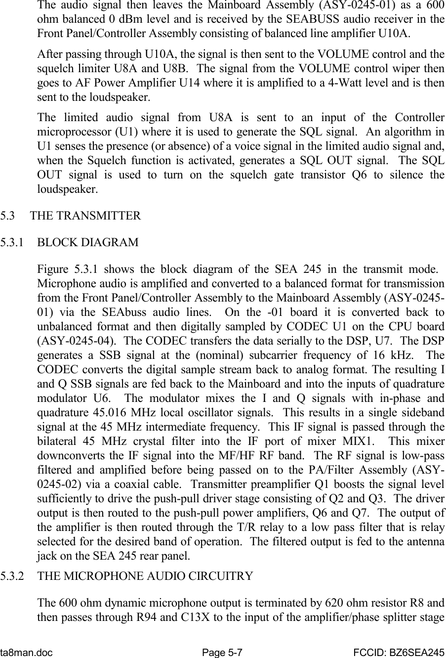 ta8man.doc Page 5-7 FCCID: BZ6SEA245The audio signal then leaves the Mainboard Assembly (ASY-0245-01) as a 600ohm balanced 0 dBm level and is received by the SEABUSS audio receiver in theFront Panel/Controller Assembly consisting of balanced line amplifier U10A.After passing through U10A, the signal is then sent to the VOLUME control and thesquelch limiter U8A and U8B.  The signal from the VOLUME control wiper thengoes to AF Power Amplifier U14 where it is amplified to a 4-Watt level and is thensent to the loudspeaker.The limited audio signal from U8A is sent to an input of the Controllermicroprocessor (U1) where it is used to generate the SQL signal.  An algorithm inU1 senses the presence (or absence) of a voice signal in the limited audio signal and,when the Squelch function is activated, generates a SQL OUT signal.  The SQLOUT signal is used to turn on the squelch gate transistor Q6 to silence theloudspeaker.5.3 THE TRANSMITTER5.3.1 BLOCK DIAGRAMFigure 5.3.1 shows the block diagram of the SEA 245 in the transmit mode. Microphone audio is amplified and converted to a balanced format for transmissionfrom the Front Panel/Controller Assembly to the Mainboard Assembly (ASY-0245-01) via the SEAbuss audio lines.  On the -01 board it is converted back tounbalanced format and then digitally sampled by CODEC U1 on the CPU board(ASY-0245-04).  The CODEC transfers the data serially to the DSP, U7.  The DSPgenerates a SSB signal at the (nominal) subcarrier frequency of 16 kHz.  TheCODEC converts the digital sample stream back to analog format. The resulting Iand Q SSB signals are fed back to the Mainboard and into the inputs of quadraturemodulator U6.  The modulator mixes the I and Q signals with in-phase andquadrature 45.016 MHz local oscillator signals.  This results in a single sidebandsignal at the 45 MHz intermediate frequency.  This IF signal is passed through thebilateral 45 MHz crystal filter into the IF port of mixer MIX1.  This mixerdownconverts the IF signal into the MF/HF RF band.  The RF signal is low-passfiltered and amplified before being passed on to the PA/Filter Assembly (ASY-0245-02) via a coaxial cable.  Transmitter preamplifier Q1 boosts the signal levelsufficiently to drive the push-pull driver stage consisting of Q2 and Q3.  The driveroutput is then routed to the push-pull power amplifiers, Q6 and Q7.  The output ofthe amplifier is then routed through the T/R relay to a low pass filter that is relayselected for the desired band of operation.  The filtered output is fed to the antennajack on the SEA 245 rear panel.5.3.2 THE MICROPHONE AUDIO CIRCUITRYThe 600 ohm dynamic microphone output is terminated by 620 ohm resistor R8 andthen passes through R94 and C13X to the input of the amplifier/phase splitter stage