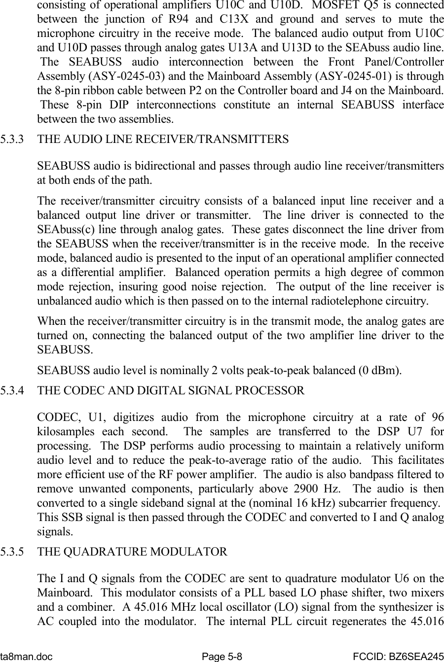 ta8man.doc Page 5-8 FCCID: BZ6SEA245consisting of operational amplifiers U10C and U10D.  MOSFET Q5 is connectedbetween the junction of R94 and C13X and ground and serves to mute themicrophone circuitry in the receive mode.  The balanced audio output from U10Cand U10D passes through analog gates U13A and U13D to the SEAbuss audio line. The SEABUSS audio interconnection between the Front Panel/ControllerAssembly (ASY-0245-03) and the Mainboard Assembly (ASY-0245-01) is throughthe 8-pin ribbon cable between P2 on the Controller board and J4 on the Mainboard. These 8-pin DIP interconnections constitute an internal SEABUSS interfacebetween the two assemblies.5.3.3 THE AUDIO LINE RECEIVER/TRANSMITTERSSEABUSS audio is bidirectional and passes through audio line receiver/transmittersat both ends of the path.The receiver/transmitter circuitry consists of a balanced input line receiver and abalanced output line driver or transmitter.  The line driver is connected to theSEAbuss(c) line through analog gates.  These gates disconnect the line driver fromthe SEABUSS when the receiver/transmitter is in the receive mode.  In the receivemode, balanced audio is presented to the input of an operational amplifier connectedas a differential amplifier.  Balanced operation permits a high degree of commonmode rejection, insuring good noise rejection.  The output of the line receiver isunbalanced audio which is then passed on to the internal radiotelephone circuitry.When the receiver/transmitter circuitry is in the transmit mode, the analog gates areturned on, connecting the balanced output of the two amplifier line driver to theSEABUSS.SEABUSS audio level is nominally 2 volts peak-to-peak balanced (0 dBm).5.3.4 THE CODEC AND DIGITAL SIGNAL PROCESSORCODEC, U1, digitizes audio from the microphone circuitry at a rate of 96kilosamples each second.  The samples are transferred to the DSP U7 forprocessing.  The DSP performs audio processing to maintain a relatively uniformaudio level and to reduce the peak-to-average ratio of the audio.  This facilitatesmore efficient use of the RF power amplifier.  The audio is also bandpass filtered toremove unwanted components, particularly above 2900 Hz.  The audio is thenconverted to a single sideband signal at the (nominal 16 kHz) subcarrier frequency. This SSB signal is then passed through the CODEC and converted to I and Q analogsignals.5.3.5 THE QUADRATURE MODULATORThe I and Q signals from the CODEC are sent to quadrature modulator U6 on theMainboard.  This modulator consists of a PLL based LO phase shifter, two mixersand a combiner.  A 45.016 MHz local oscillator (LO) signal from the synthesizer isAC coupled into the modulator.  The internal PLL circuit regenerates the 45.016