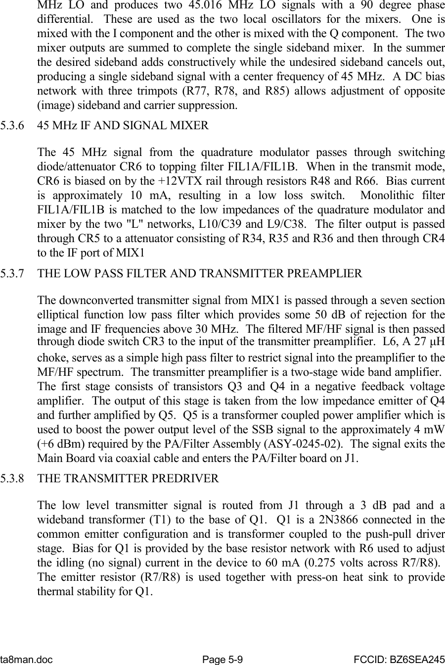 ta8man.doc Page 5-9 FCCID: BZ6SEA245MHz LO and produces two 45.016 MHz LO signals with a 90 degree phasedifferential.  These are used as the two local oscillators for the mixers.  One ismixed with the I component and the other is mixed with the Q component.  The twomixer outputs are summed to complete the single sideband mixer.  In the summerthe desired sideband adds constructively while the undesired sideband cancels out,producing a single sideband signal with a center frequency of 45 MHz.  A DC biasnetwork with three trimpots (R77, R78, and R85) allows adjustment of opposite(image) sideband and carrier suppression.5.3.6 45 MHz IF AND SIGNAL MIXERThe 45 MHz signal from the quadrature modulator passes through switchingdiode/attenuator CR6 to topping filter FIL1A/FIL1B.  When in the transmit mode,CR6 is biased on by the +12VTX rail through resistors R48 and R66.  Bias currentis approximately 10 mA, resulting in a low loss switch.  Monolithic filterFIL1A/FIL1B is matched to the low impedances of the quadrature modulator andmixer by the two &quot;L&quot; networks, L10/C39 and L9/C38.  The filter output is passedthrough CR5 to a attenuator consisting of R34, R35 and R36 and then through CR4to the IF port of MIX15.3.7 THE LOW PASS FILTER AND TRANSMITTER PREAMPLIERThe downconverted transmitter signal from MIX1 is passed through a seven sectionelliptical function low pass filter which provides some 50 dB of rejection for theimage and IF frequencies above 30 MHz.  The filtered MF/HF signal is then passedthrough diode switch CR3 to the input of the transmitter preamplifier.  L6, A 27 μHchoke, serves as a simple high pass filter to restrict signal into the preamplifier to theMF/HF spectrum.  The transmitter preamplifier is a two-stage wide band amplifier. The first stage consists of transistors Q3 and Q4 in a negative feedback voltageamplifier.  The output of this stage is taken from the low impedance emitter of Q4and further amplified by Q5.  Q5 is a transformer coupled power amplifier which isused to boost the power output level of the SSB signal to the approximately 4 mW(+6 dBm) required by the PA/Filter Assembly (ASY-0245-02).  The signal exits theMain Board via coaxial cable and enters the PA/Filter board on J1.5.3.8 THE TRANSMITTER PREDRIVERThe low level transmitter signal is routed from J1 through a 3 dB pad and awideband transformer (T1) to the base of Q1.  Q1 is a 2N3866 connected in thecommon emitter configuration and is transformer coupled to the push-pull driverstage.  Bias for Q1 is provided by the base resistor network with R6 used to adjustthe idling (no signal) current in the device to 60 mA (0.275 volts across R7/R8). The emitter resistor (R7/R8) is used together with press-on heat sink to providethermal stability for Q1.