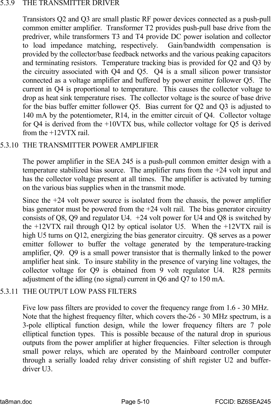 ta8man.doc Page 5-10 FCCID: BZ6SEA2455.3.9 THE TRANSMITTER DRIVERTransistors Q2 and Q3 are small plastic RF power devices connected as a push-pullcommon emitter amplifier.  Transformer T2 provides push-pull base drive from thepredriver, while transformers T3 and T4 provide DC power isolation and collectorto load impedance matching, respectively.  Gain/bandwidth compensation isprovided by the collector/base feedback networks and the various peaking capacitorsand terminating resistors.  Temperature tracking bias is provided for Q2 and Q3 bythe circuitry associated with Q4 and Q5.  Q4 is a small silicon power transistorconnected as a voltage amplifier and buffered by power emitter follower Q5.  Thecurrent in Q4 is proportional to temperature.  This causes the collector voltage todrop as heat sink temperature rises.  The collector voltage is the source of base drivefor the bias buffer emitter follower Q5.  Bias current for Q2 and Q3 is adjusted to140 mA by the potentiometer, R14, in the emitter circuit of Q4.  Collector voltagefor Q4 is derived from the +10VTX bus, while collector voltage for Q5 is derivedfrom the +12VTX rail.5.3.10 THE TRANSMITTER POWER AMPLIFIERThe power amplifier in the SEA 245 is a push-pull common emitter design with atemperature stabilized bias source.  The amplifier runs from the +24 volt input andhas the collector voltage present at all times.  The amplifier is activated by turningon the various bias supplies when in the transmit mode.Since the +24 volt power source is isolated from the chassis, the power amplifierbias generator must be powered from the +24 volt rail.  The bias generator circuitryconsists of Q8, Q9 and regulator U4.  +24 volt power for U4 and Q8 is switched bythe +12VTX rail through Q12 by optical isolator U5.  When the +12VTX rail ishigh U5 turns on Q12, energizing the bias generator circuitry.  Q8 serves as a poweremitter follower to buffer the voltage generated by the temperature-trackingamplifier, Q9.  Q9 is a small power transistor that is thermally linked to the poweramplifier heat sink.  To insure stability in the presence of varying line voltages, thecollector voltage for Q9 is obtained from 9 volt regulator U4.  R28 permitsadjustment of the idling (no signal) current in Q6 and Q7 to 150 mA.5.3.11 THE OUTPUT LOW PASS FILTERSFive low pass filters are provided to cover the frequency range from 1.6 - 30 MHz. Note that the highest frequency filter, which covers the-26 - 30 MHz spectrum, is a3-pole elliptical function design, while the lower frequency filters are 7 poleelliptical function types.  This is possible because of the natural drop in spuriousoutputs from the power amplifier at higher frequencies.  Filter selection is throughsmall power relays, which are operated by the Mainboard controller computerthrough a serially loaded relay driver consisting of shift register U2 and buffer-driver U3.