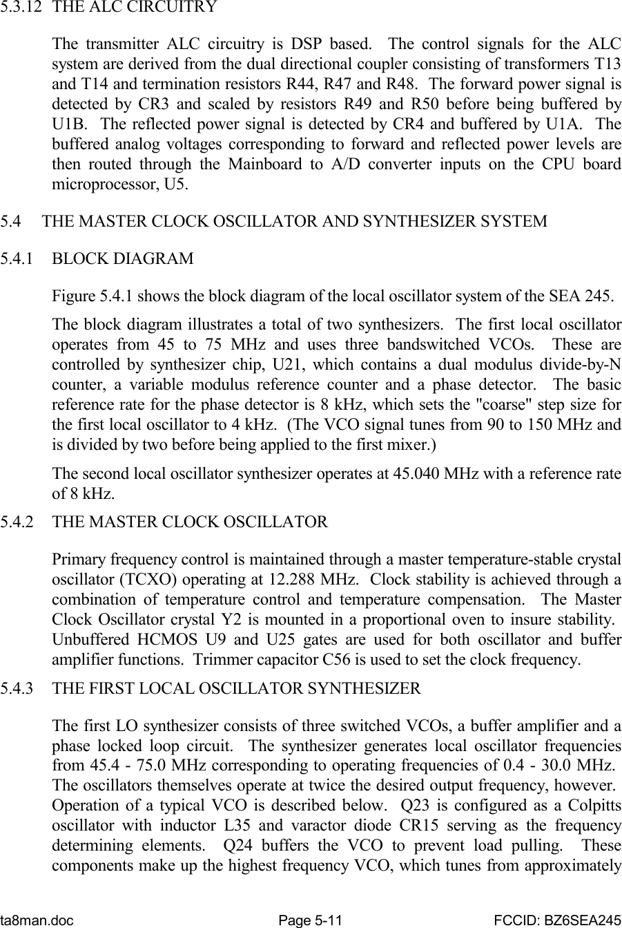 ta8man.doc Page 5-11 FCCID: BZ6SEA2455.3.12 THE ALC CIRCUITRYThe transmitter ALC circuitry is DSP based.  The control signals for the ALCsystem are derived from the dual directional coupler consisting of transformers T13and T14 and termination resistors R44, R47 and R48.  The forward power signal isdetected by CR3 and scaled by resistors R49 and R50 before being buffered byU1B.  The reflected power signal is detected by CR4 and buffered by U1A.  Thebuffered analog voltages corresponding to forward and reflected power levels arethen routed through the Mainboard to A/D converter inputs on the CPU boardmicroprocessor, U5.5.4 THE MASTER CLOCK OSCILLATOR AND SYNTHESIZER SYSTEM5.4.1 BLOCK DIAGRAMFigure 5.4.1 shows the block diagram of the local oscillator system of the SEA 245.The block diagram illustrates a total of two synthesizers.  The first local oscillatoroperates from 45 to 75 MHz and uses three bandswitched VCOs.  These arecontrolled by synthesizer chip, U21, which contains a dual modulus divide-by-Ncounter, a variable modulus reference counter and a phase detector.  The basicreference rate for the phase detector is 8 kHz, which sets the &quot;coarse&quot; step size forthe first local oscillator to 4 kHz.  (The VCO signal tunes from 90 to 150 MHz andis divided by two before being applied to the first mixer.)The second local oscillator synthesizer operates at 45.040 MHz with a reference rateof 8 kHz.5.4.2 THE MASTER CLOCK OSCILLATORPrimary frequency control is maintained through a master temperature-stable crystaloscillator (TCXO) operating at 12.288 MHz.  Clock stability is achieved through acombination of temperature control and temperature compensation.  The MasterClock Oscillator crystal Y2 is mounted in a proportional oven to insure stability. Unbuffered HCMOS U9 and U25 gates are used for both oscillator and bufferamplifier functions.  Trimmer capacitor C56 is used to set the clock frequency.5.4.3 THE FIRST LOCAL OSCILLATOR SYNTHESIZERThe first LO synthesizer consists of three switched VCOs, a buffer amplifier and aphase locked loop circuit.  The synthesizer generates local oscillator frequenciesfrom 45.4 - 75.0 MHz corresponding to operating frequencies of 0.4 - 30.0 MHz. The oscillators themselves operate at twice the desired output frequency, however. Operation of a typical VCO is described below.  Q23 is configured as a Colpittsoscillator with inductor L35 and varactor diode CR15 serving as the frequencydetermining elements.  Q24 buffers the VCO to prevent load pulling.  Thesecomponents make up the highest frequency VCO, which tunes from approximately