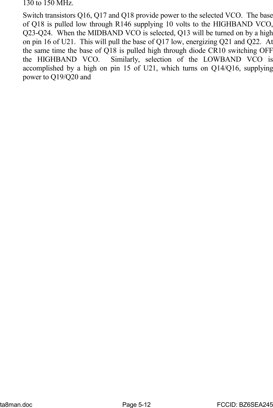 ta8man.doc Page 5-12 FCCID: BZ6SEA245130 to 150 MHz.Switch transistors Q16, Q17 and Q18 provide power to the selected VCO.  The baseof Q18 is pulled low through R146 supplying 10 volts to the HIGHBAND VCO,Q23-Q24.  When the MIDBAND VCO is selected, Q13 will be turned on by a highon pin 16 of U21.  This will pull the base of Q17 low, energizing Q21 and Q22.  Atthe same time the base of Q18 is pulled high through diode CR10 switching OFFthe HIGHBAND VCO.  Similarly, selection of the LOWBAND VCO isaccomplished by a high on pin 15 of U21, which turns on Q14/Q16, supplyingpower to Q19/Q20 and
