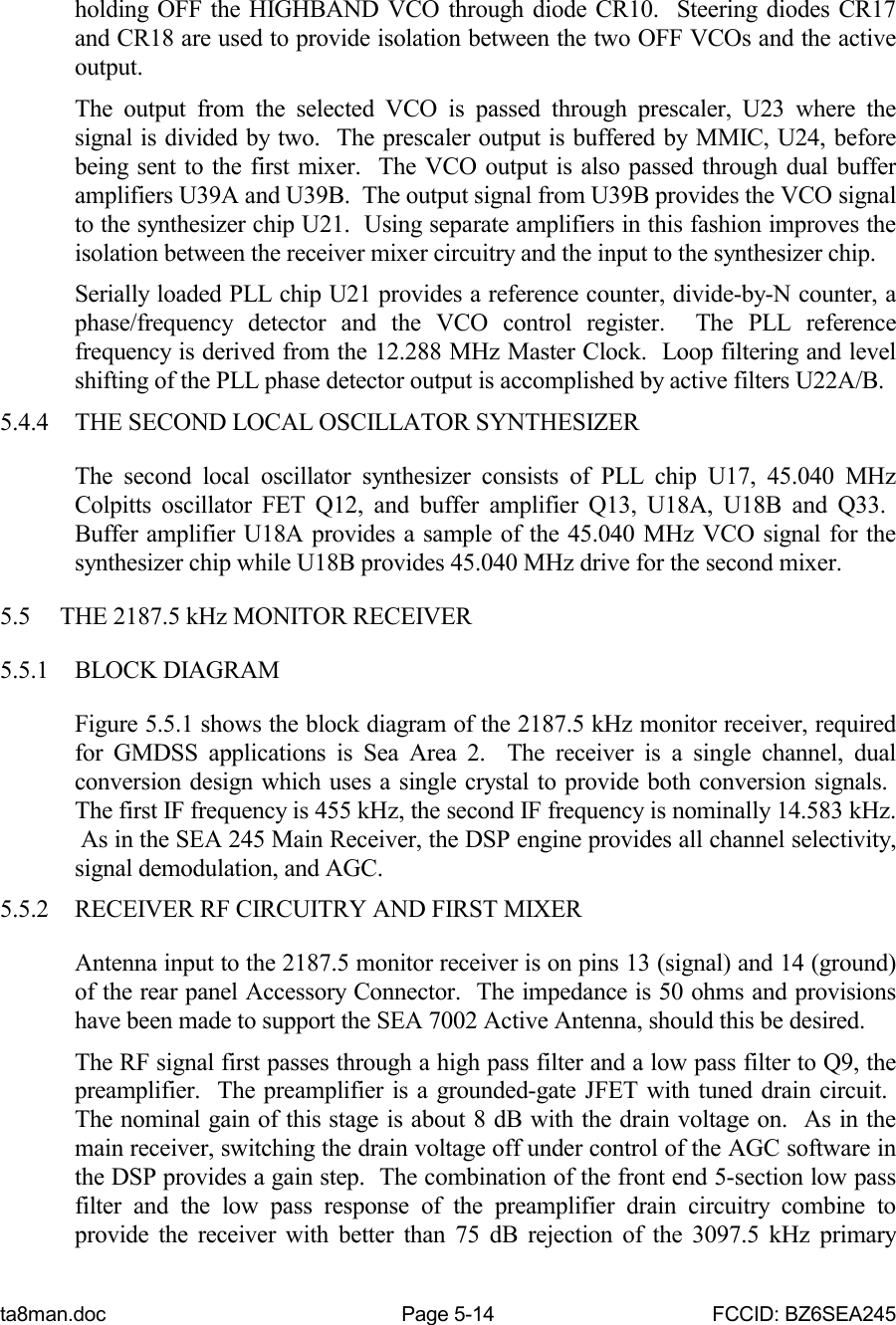 ta8man.doc Page 5-14 FCCID: BZ6SEA245holding OFF the HIGHBAND VCO through diode CR10.  Steering diodes CR17and CR18 are used to provide isolation between the two OFF VCOs and the activeoutput.The output from the selected VCO is passed through prescaler, U23 where thesignal is divided by two.  The prescaler output is buffered by MMIC, U24, beforebeing sent to the first mixer.  The VCO output is also passed through dual bufferamplifiers U39A and U39B.  The output signal from U39B provides the VCO signalto the synthesizer chip U21.  Using separate amplifiers in this fashion improves theisolation between the receiver mixer circuitry and the input to the synthesizer chip.Serially loaded PLL chip U21 provides a reference counter, divide-by-N counter, aphase/frequency detector and the VCO control register.  The PLL referencefrequency is derived from the 12.288 MHz Master Clock.  Loop filtering and levelshifting of the PLL phase detector output is accomplished by active filters U22A/B.5.4.4 THE SECOND LOCAL OSCILLATOR SYNTHESIZERThe second local oscillator synthesizer consists of PLL chip U17, 45.040 MHzColpitts oscillator FET Q12, and buffer amplifier Q13, U18A, U18B and Q33. Buffer amplifier U18A provides a sample of the 45.040 MHz VCO signal for thesynthesizer chip while U18B provides 45.040 MHz drive for the second mixer.5.5 THE 2187.5 kHz MONITOR RECEIVER5.5.1 BLOCK DIAGRAMFigure 5.5.1 shows the block diagram of the 2187.5 kHz monitor receiver, requiredfor GMDSS applications is Sea Area 2.  The receiver is a single channel, dualconversion design which uses a single crystal to provide both conversion signals. The first IF frequency is 455 kHz, the second IF frequency is nominally 14.583 kHz. As in the SEA 245 Main Receiver, the DSP engine provides all channel selectivity,signal demodulation, and AGC.5.5.2 RECEIVER RF CIRCUITRY AND FIRST MIXERAntenna input to the 2187.5 monitor receiver is on pins 13 (signal) and 14 (ground)of the rear panel Accessory Connector.  The impedance is 50 ohms and provisionshave been made to support the SEA 7002 Active Antenna, should this be desired.The RF signal first passes through a high pass filter and a low pass filter to Q9, thepreamplifier.  The preamplifier is a grounded-gate JFET with tuned drain circuit. The nominal gain of this stage is about 8 dB with the drain voltage on.  As in themain receiver, switching the drain voltage off under control of the AGC software inthe DSP provides a gain step.  The combination of the front end 5-section low passfilter and the low pass response of the preamplifier drain circuitry combine toprovide the receiver with better than 75 dB rejection of the 3097.5 kHz primary