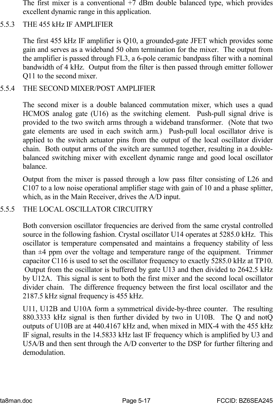 ta8man.doc Page 5-17 FCCID: BZ6SEA245The first mixer is a conventional +7 dBm double balanced type, which providesexcellent dynamic range in this application.5.5.3 THE 455 kHz IF AMPLIFIERThe first 455 kHz IF amplifier is Q10, a grounded-gate JFET which provides somegain and serves as a wideband 50 ohm termination for the mixer.  The output fromthe amplifier is passed through FL3, a 6-pole ceramic bandpass filter with a nominalbandwidth of 4 kHz.  Output from the filter is then passed through emitter followerQ11 to the second mixer.5.5.4 THE SECOND MIXER/POST AMPLIFIERThe second mixer is a double balanced commutation mixer, which uses a quadHCMOS analog gate (U16) as the switching element.  Push-pull signal drive isprovided to the two switch arms through a wideband transformer.  (Note that twogate elements are used in each switch arm.)  Push-pull local oscillator drive isapplied to the switch actuator pins from the output of the local oscillator dividerchain.  Both output arms of the switch are summed together, resulting in a double-balanced switching mixer with excellent dynamic range and good local oscillatorbalance.Output from the mixer is passed through a low pass filter consisting of L26 andC107 to a low noise operational amplifier stage with gain of 10 and a phase splitter,which, as in the Main Receiver, drives the A/D input.5.5.5 THE LOCAL OSCILLATOR CIRCUITRYBoth conversion oscillator frequencies are derived from the same crystal controlledsource in the following fashion. Crystal oscillator U14 operates at 5285.0 kHz.  Thisoscillator is temperature compensated and maintains a frequency stability of lessthan ±4 ppm over the voltage and temperature range of the equipment.  Trimmercapacitor C116 is used to set the oscillator frequency to exactly 5285.0 kHz at TP10. Output from the oscillator is buffered by gate U13 and then divided to 2642.5 kHzby U12A.  This signal is sent to both the first mixer and the second local oscillatordivider chain.  The difference frequency between the first local oscillator and the2187.5 kHz signal frequency is 455 kHz.U11, U12B and U10A form a symmetrical divide-by-three counter.  The resulting880.3333 kHz signal is then further divided by two in U10B.  The Q and notQoutputs of U10B are at 440.4167 kHz and, when mixed in MIX-4 with the 455 kHzIF signal, results in the 14.5833 kHz last IF frequency which is amplified by U3 andU5A/B and then sent through the A/D converter to the DSP for further filtering anddemodulation.