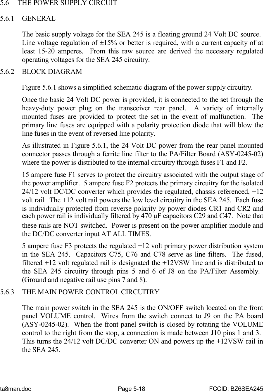 ta8man.doc Page 5-18 FCCID: BZ6SEA2455.6 THE POWER SUPPLY CIRCUIT5.6.1 GENERALThe basic supply voltage for the SEA 245 is a floating ground 24 Volt DC source. Line voltage regulation of ±15% or better is required, with a current capacity of atleast 15-20 amperes.  From this raw source are derived the necessary regulatedoperating voltages for the SEA 245 circuitry.5.6.2 BLOCK DIAGRAMFigure 5.6.1 shows a simplified schematic diagram of the power supply circuitry.Once the basic 24 Volt DC power is provided, it is connected to the set through theheavy-duty power plug on the transceiver rear panel.  A variety of internallymounted fuses are provided to protect the set in the event of malfunction.  Theprimary line fuses are equipped with a polarity protection diode that will blow theline fuses in the event of reversed line polarity.As illustrated in Figure 5.6.1, the 24 Volt DC power from the rear panel mountedconnector passes through a ferrite line filter to the PA/Filter Board (ASY-0245-02)where the power is distributed to the internal circuitry through fuses F1 and F2.15 ampere fuse F1 serves to protect the circuitry associated with the output stage ofthe power amplifier.  5 ampere fuse F2 protects the primary circuitry for the isolated24/12 volt DC/DC converter which provides the regulated, chassis referenced, +12volt rail.  The +12 volt rail powers the low level circuitry in the SEA 245.  Each fuseis individually protected from reverse polarity by power diodes CR1 and CR2 andeach power rail is individually filtered by 470 μF capacitors C29 and C47.  Note thatthese rails are NOT switched.  Power is present on the power amplifier module andthe DC/DC converter input AT ALL TIMES.5 ampere fuse F3 protects the regulated +12 volt primary power distribution systemin the SEA 245.  Capacitors C75, C76 and C78 serve as line filters.  The fused,filtered +12 volt regulated rail is designated the +12VSW line and is distributed tothe SEA 245 circuitry through pins 5 and 6 of J8 on the PA/Filter Assembly. (Ground and negative rail use pins 7 and 8).5.6.3 THE MAIN POWER CONTROL CIRCUITRYThe main power switch in the SEA 245 is the ON/OFF switch located on the frontpanel VOLUME control.  Wires from the switch connect to J9 on the PA board(ASY-0245-02).  When the front panel switch is closed by rotating the VOLUMEcontrol to the right from the stop, a connection is made between J10 pins 1 and 3. This turns the 24/12 volt DC/DC converter ON and powers up the +12VSW rail inthe SEA 245.