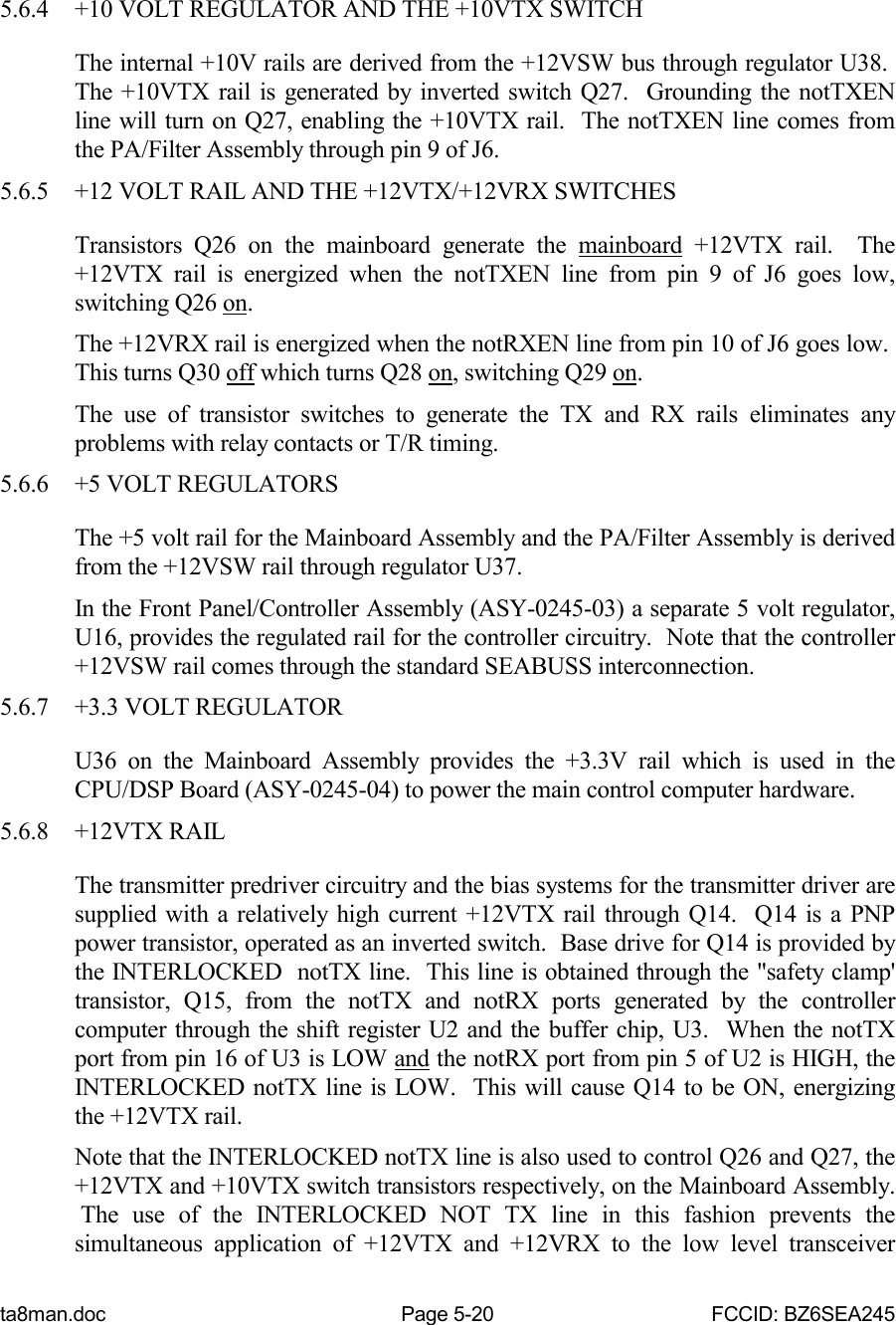 ta8man.doc Page 5-20 FCCID: BZ6SEA2455.6.4 +10 VOLT REGULATOR AND THE +10VTX SWITCHThe internal +10V rails are derived from the +12VSW bus through regulator U38. The +10VTX rail is generated by inverted switch Q27.  Grounding the notTXENline will turn on Q27, enabling the +10VTX rail.  The notTXEN line comes fromthe PA/Filter Assembly through pin 9 of J6.5.6.5 +12 VOLT RAIL AND THE +12VTX/+12VRX SWITCHESTransistors Q26 on the mainboard generate the mainboard +12VTX rail.  The+12VTX rail is energized when the notTXEN line from pin 9 of J6 goes low,switching Q26 on.The +12VRX rail is energized when the notRXEN line from pin 10 of J6 goes low. This turns Q30 off which turns Q28 on, switching Q29 on.The use of transistor switches to generate the TX and RX rails eliminates anyproblems with relay contacts or T/R timing.5.6.6 +5 VOLT REGULATORSThe +5 volt rail for the Mainboard Assembly and the PA/Filter Assembly is derivedfrom the +12VSW rail through regulator U37.In the Front Panel/Controller Assembly (ASY-0245-03) a separate 5 volt regulator,U16, provides the regulated rail for the controller circuitry.  Note that the controller+12VSW rail comes through the standard SEABUSS interconnection.5.6.7 +3.3 VOLT REGULATORU36 on the Mainboard Assembly provides the +3.3V rail which is used in theCPU/DSP Board (ASY-0245-04) to power the main control computer hardware.5.6.8 +12VTX RAILThe transmitter predriver circuitry and the bias systems for the transmitter driver aresupplied with a relatively high current +12VTX rail through Q14.  Q14 is a PNPpower transistor, operated as an inverted switch.  Base drive for Q14 is provided bythe INTERLOCKED  notTX line.  This line is obtained through the &quot;safety clamp&apos;transistor, Q15, from the notTX and notRX ports generated by the controllercomputer through the shift register U2 and the buffer chip, U3.  When the notTXport from pin 16 of U3 is LOW and the notRX port from pin 5 of U2 is HIGH, theINTERLOCKED notTX line is LOW.  This will cause Q14 to be ON, energizingthe +12VTX rail.Note that the INTERLOCKED notTX line is also used to control Q26 and Q27, the+12VTX and +10VTX switch transistors respectively, on the Mainboard Assembly. The use of the INTERLOCKED NOT TX line in this fashion prevents thesimultaneous application of +12VTX and +12VRX to the low level transceiver