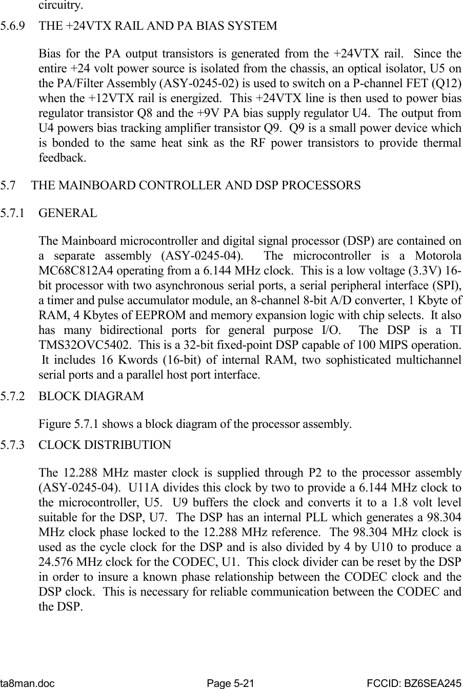 ta8man.doc Page 5-21 FCCID: BZ6SEA245circuitry.5.6.9 THE +24VTX RAIL AND PA BIAS SYSTEMBias for the PA output transistors is generated from the +24VTX rail.  Since theentire +24 volt power source is isolated from the chassis, an optical isolator, U5 onthe PA/Filter Assembly (ASY-0245-02) is used to switch on a P-channel FET (Q12)when the +12VTX rail is energized.  This +24VTX line is then used to power biasregulator transistor Q8 and the +9V PA bias supply regulator U4.  The output fromU4 powers bias tracking amplifier transistor Q9.  Q9 is a small power device whichis bonded to the same heat sink as the RF power transistors to provide thermalfeedback.5.7 THE MAINBOARD CONTROLLER AND DSP PROCESSORS5.7.1 GENERALThe Mainboard microcontroller and digital signal processor (DSP) are contained ona separate assembly (ASY-0245-04).  The microcontroller is a MotorolaMC68C812A4 operating from a 6.144 MHz clock.  This is a low voltage (3.3V) 16-bit processor with two asynchronous serial ports, a serial peripheral interface (SPI),a timer and pulse accumulator module, an 8-channel 8-bit A/D converter, 1 Kbyte ofRAM, 4 Kbytes of EEPROM and memory expansion logic with chip selects.  It alsohas many bidirectional ports for general purpose I/O.  The DSP is a TITMS32OVC5402.  This is a 32-bit fixed-point DSP capable of 100 MIPS operation. It includes 16 Kwords (16-bit) of internal RAM, two sophisticated multichannelserial ports and a parallel host port interface.5.7.2 BLOCK DIAGRAMFigure 5.7.1 shows a block diagram of the processor assembly.5.7.3 CLOCK DISTRIBUTIONThe 12.288 MHz master clock is supplied through P2 to the processor assembly(ASY-0245-04).  U11A divides this clock by two to provide a 6.144 MHz clock tothe microcontroller, U5.  U9 buffers the clock and converts it to a 1.8 volt levelsuitable for the DSP, U7.  The DSP has an internal PLL which generates a 98.304MHz clock phase locked to the 12.288 MHz reference.  The 98.304 MHz clock isused as the cycle clock for the DSP and is also divided by 4 by U10 to produce a24.576 MHz clock for the CODEC, U1.  This clock divider can be reset by the DSPin order to insure a known phase relationship between the CODEC clock and theDSP clock.  This is necessary for reliable communication between the CODEC andthe DSP.