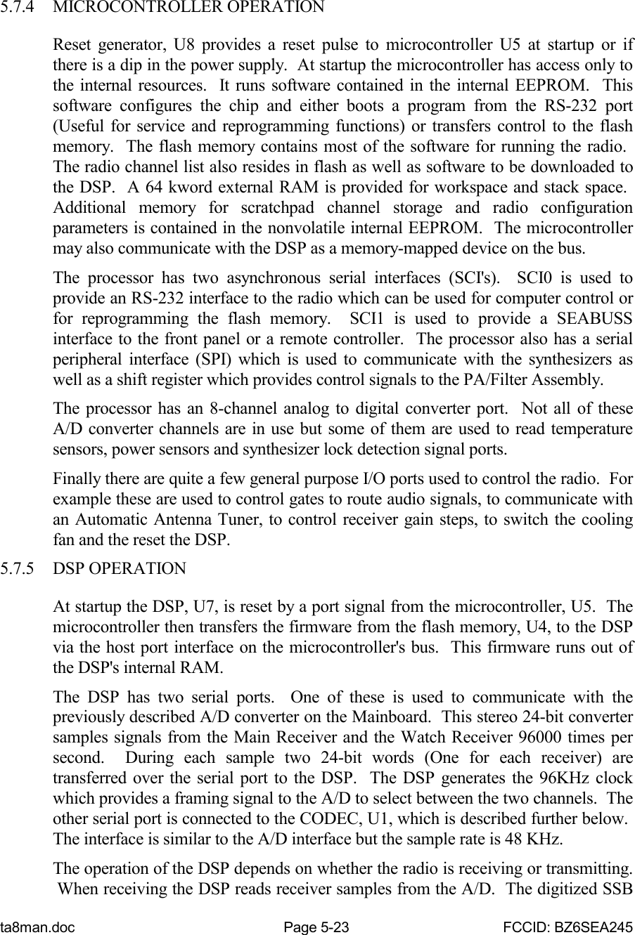 ta8man.doc Page 5-23 FCCID: BZ6SEA2455.7.4 MICROCONTROLLER OPERATIONReset generator, U8 provides a reset pulse to microcontroller U5 at startup or ifthere is a dip in the power supply.  At startup the microcontroller has access only tothe internal resources.  It runs software contained in the internal EEPROM.  Thissoftware configures the chip and either boots a program from the RS-232 port(Useful for service and reprogramming functions) or transfers control to the flashmemory.  The flash memory contains most of the software for running the radio. The radio channel list also resides in flash as well as software to be downloaded tothe DSP.  A 64 kword external RAM is provided for workspace and stack space. Additional memory for scratchpad channel storage and radio configurationparameters is contained in the nonvolatile internal EEPROM.  The microcontrollermay also communicate with the DSP as a memory-mapped device on the bus.The processor has two asynchronous serial interfaces (SCI&apos;s).  SCI0 is used toprovide an RS-232 interface to the radio which can be used for computer control orfor reprogramming the flash memory.  SCI1 is used to provide a SEABUSSinterface to the front panel or a remote controller.  The processor also has a serialperipheral interface (SPI) which is used to communicate with the synthesizers aswell as a shift register which provides control signals to the PA/Filter Assembly.The processor has an 8-channel analog to digital converter port.  Not all of theseA/D converter channels are in use but some of them are used to read temperaturesensors, power sensors and synthesizer lock detection signal ports.Finally there are quite a few general purpose I/O ports used to control the radio.  Forexample these are used to control gates to route audio signals, to communicate withan Automatic Antenna Tuner, to control receiver gain steps, to switch the coolingfan and the reset the DSP.5.7.5 DSP OPERATIONAt startup the DSP, U7, is reset by a port signal from the microcontroller, U5.  Themicrocontroller then transfers the firmware from the flash memory, U4, to the DSPvia the host port interface on the microcontroller&apos;s bus.  This firmware runs out ofthe DSP&apos;s internal RAM.The DSP has two serial ports.  One of these is used to communicate with thepreviously described A/D converter on the Mainboard.  This stereo 24-bit convertersamples signals from the Main Receiver and the Watch Receiver 96000 times persecond.  During each sample two 24-bit words (One for each receiver) aretransferred over the serial port to the DSP.  The DSP generates the 96KHz clockwhich provides a framing signal to the A/D to select between the two channels.  Theother serial port is connected to the CODEC, U1, which is described further below. The interface is similar to the A/D interface but the sample rate is 48 KHz.The operation of the DSP depends on whether the radio is receiving or transmitting. When receiving the DSP reads receiver samples from the A/D.  The digitized SSB