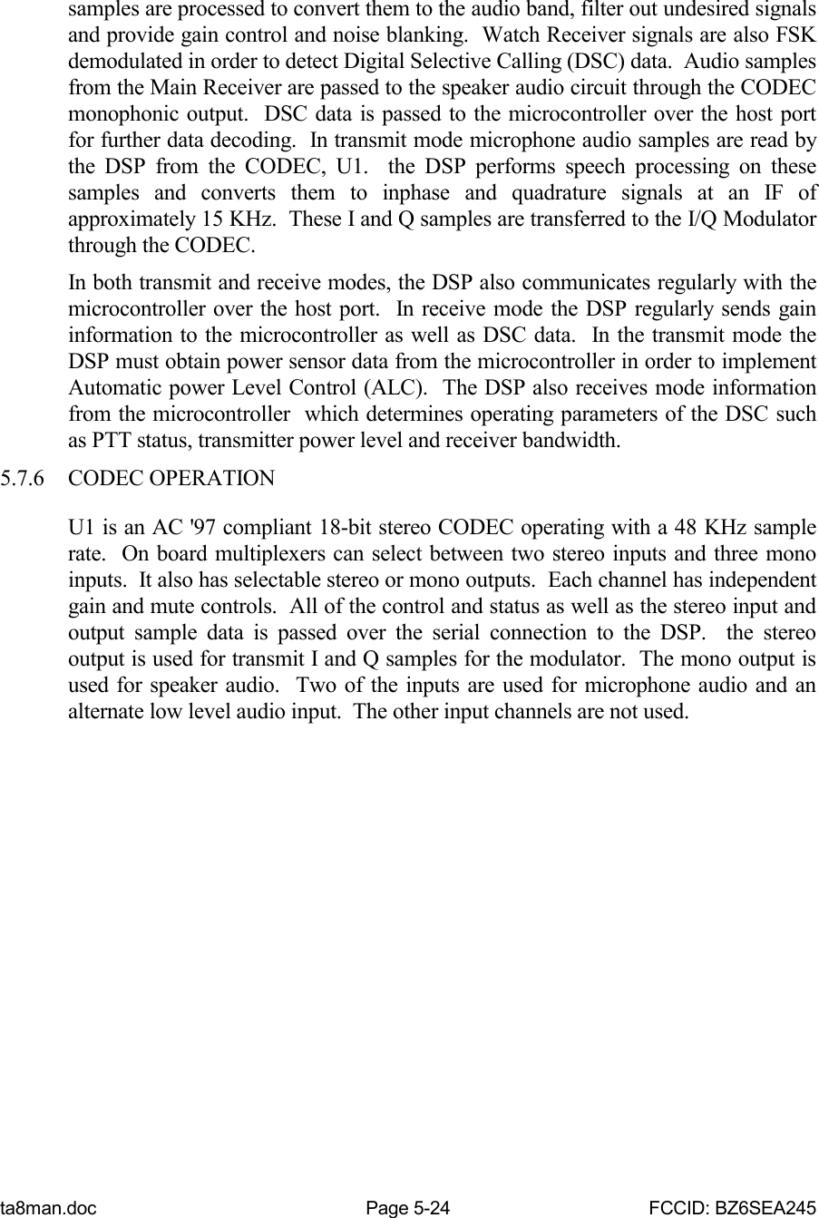 ta8man.doc Page 5-24 FCCID: BZ6SEA245samples are processed to convert them to the audio band, filter out undesired signalsand provide gain control and noise blanking.  Watch Receiver signals are also FSKdemodulated in order to detect Digital Selective Calling (DSC) data.  Audio samplesfrom the Main Receiver are passed to the speaker audio circuit through the CODECmonophonic output.  DSC data is passed to the microcontroller over the host portfor further data decoding.  In transmit mode microphone audio samples are read bythe DSP from the CODEC, U1.  the DSP performs speech processing on thesesamples and converts them to inphase and quadrature signals at an IF ofapproximately 15 KHz.  These I and Q samples are transferred to the I/Q Modulatorthrough the CODEC.In both transmit and receive modes, the DSP also communicates regularly with themicrocontroller over the host port.  In receive mode the DSP regularly sends gaininformation to the microcontroller as well as DSC data.  In the transmit mode theDSP must obtain power sensor data from the microcontroller in order to implementAutomatic power Level Control (ALC).  The DSP also receives mode informationfrom the microcontroller  which determines operating parameters of the DSC suchas PTT status, transmitter power level and receiver bandwidth.5.7.6 CODEC OPERATIONU1 is an AC &apos;97 compliant 18-bit stereo CODEC operating with a 48 KHz samplerate.  On board multiplexers can select between two stereo inputs and three monoinputs.  It also has selectable stereo or mono outputs.  Each channel has independentgain and mute controls.  All of the control and status as well as the stereo input andoutput sample data is passed over the serial connection to the DSP.  the stereooutput is used for transmit I and Q samples for the modulator.  The mono output isused for speaker audio.  Two of the inputs are used for microphone audio and analternate low level audio input.  The other input channels are not used.