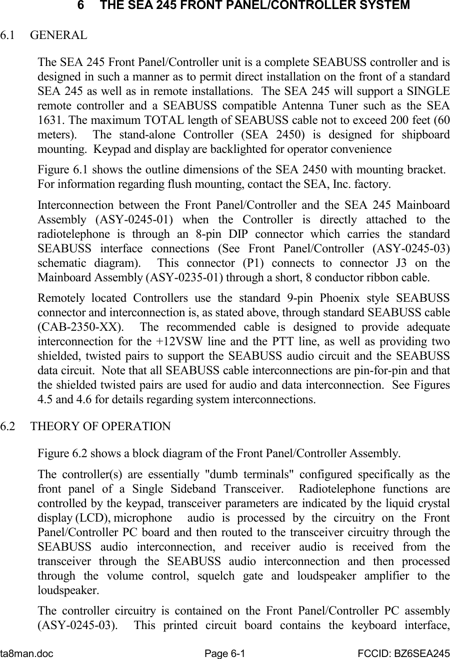 ta8man.doc Page 6-1 FCCID: BZ6SEA2456  THE SEA 245 FRONT PANEL/CONTROLLER SYSTEM6.1 GENERALThe SEA 245 Front Panel/Controller unit is a complete SEABUSS controller and isdesigned in such a manner as to permit direct installation on the front of a standardSEA 245 as well as in remote installations.  The SEA 245 will support a SINGLEremote controller and a SEABUSS compatible Antenna Tuner such as the SEA1631. The maximum TOTAL length of SEABUSS cable not to exceed 200 feet (60meters).  The stand-alone Controller (SEA 2450) is designed for shipboardmounting.  Keypad and display are backlighted for operator convenienceFigure 6.1 shows the outline dimensions of the SEA 2450 with mounting bracket. For information regarding flush mounting, contact the SEA, Inc. factory.Interconnection between the Front Panel/Controller and the SEA 245 MainboardAssembly (ASY-0245-01) when the Controller is directly attached to theradiotelephone is through an 8-pin DIP connector which carries the standardSEABUSS interface connections (See Front Panel/Controller (ASY-0245-03)schematic diagram).  This connector (P1) connects to connector J3 on theMainboard Assembly (ASY-0235-01) through a short, 8 conductor ribbon cable.Remotely located Controllers use the standard 9-pin Phoenix style SEABUSSconnector and interconnection is, as stated above, through standard SEABUSS cable(CAB-2350-XX).  The recommended cable is designed to provide adequateinterconnection for the +12VSW line and the PTT line, as well as providing twoshielded, twisted pairs to support the SEABUSS audio circuit and the SEABUSSdata circuit.  Note that all SEABUSS cable interconnections are pin-for-pin and thatthe shielded twisted pairs are used for audio and data interconnection.  See Figures4.5 and 4.6 for details regarding system interconnections.6.2 THEORY OF OPERATIONFigure 6.2 shows a block diagram of the Front Panel/Controller Assembly.The controller(s) are essentially &quot;dumb terminals&quot; configured specifically as thefront panel of a Single Sideband Transceiver.  Radiotelephone functions arecontrolled by the keypad, transceiver parameters are indicated by the liquid crystaldisplay (LCD), microphone  audio is processed by the circuitry on the FrontPanel/Controller PC board and then routed to the transceiver circuitry through theSEABUSS audio interconnection, and receiver audio is received from thetransceiver through the SEABUSS audio interconnection and then processedthrough the volume control, squelch gate and loudspeaker amplifier to theloudspeaker.The controller circuitry is contained on the Front Panel/Controller PC assembly(ASY-0245-03).  This printed circuit board contains the keyboard interface,