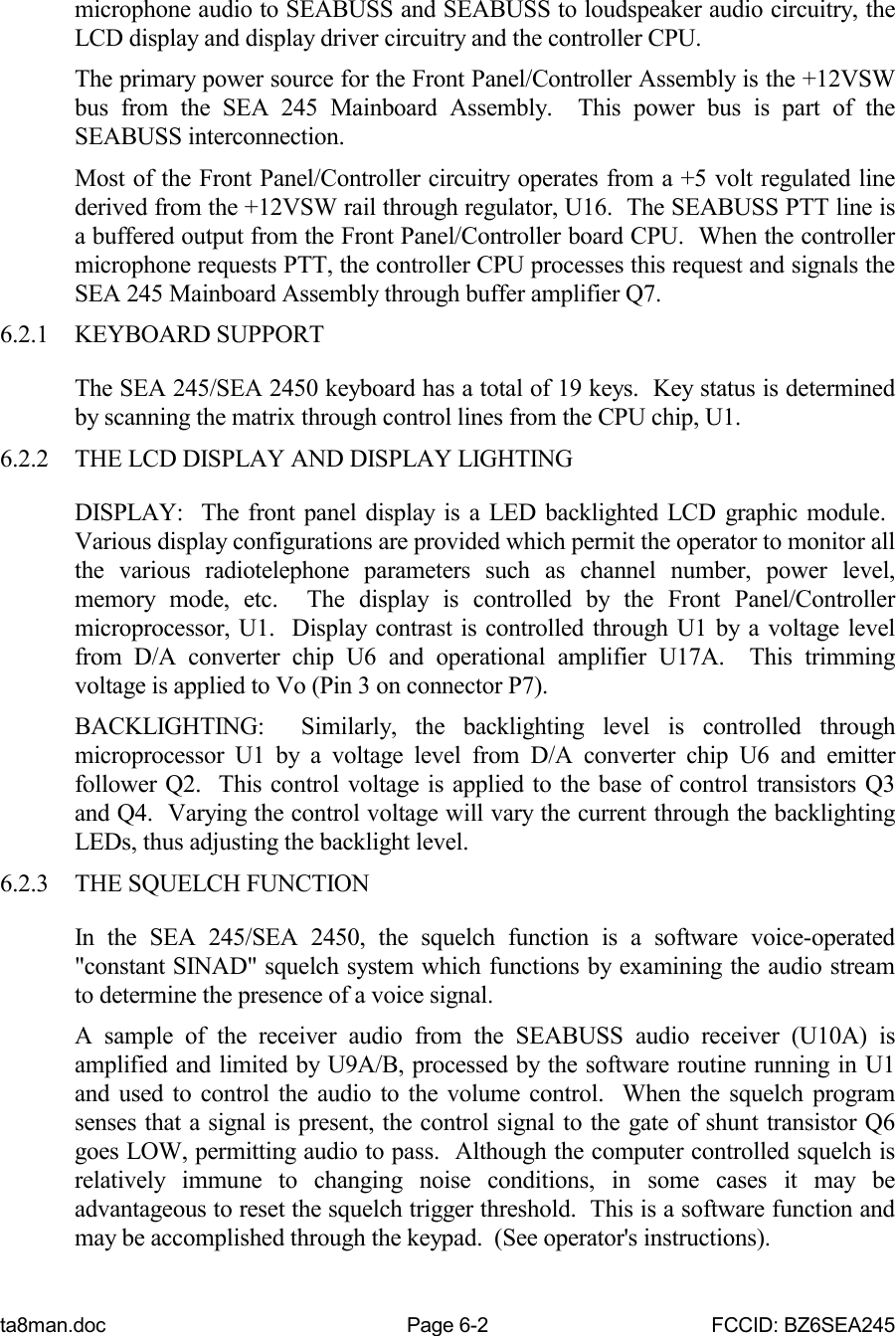 ta8man.doc Page 6-2 FCCID: BZ6SEA245microphone audio to SEABUSS and SEABUSS to loudspeaker audio circuitry, theLCD display and display driver circuitry and the controller CPU.The primary power source for the Front Panel/Controller Assembly is the +12VSWbus from the SEA 245 Mainboard Assembly.  This power bus is part of theSEABUSS interconnection.Most of the Front Panel/Controller circuitry operates from a +5 volt regulated linederived from the +12VSW rail through regulator, U16.  The SEABUSS PTT line isa buffered output from the Front Panel/Controller board CPU.  When the controllermicrophone requests PTT, the controller CPU processes this request and signals theSEA 245 Mainboard Assembly through buffer amplifier Q7.6.2.1 KEYBOARD SUPPORTThe SEA 245/SEA 2450 keyboard has a total of 19 keys.  Key status is determinedby scanning the matrix through control lines from the CPU chip, U1.6.2.2 THE LCD DISPLAY AND DISPLAY LIGHTINGDISPLAY:  The front panel display is a LED backlighted LCD graphic module. Various display configurations are provided which permit the operator to monitor allthe various radiotelephone parameters such as channel number, power level,memory mode, etc.  The display is controlled by the Front Panel/Controllermicroprocessor, U1.  Display contrast is controlled through U1 by a voltage levelfrom D/A converter chip U6 and operational amplifier U17A.  This trimmingvoltage is applied to Vo (Pin 3 on connector P7).BACKLIGHTING:  Similarly, the backlighting level is controlled throughmicroprocessor U1 by a voltage level from D/A converter chip U6 and emitterfollower Q2.  This control voltage is applied to the base of control transistors Q3and Q4.  Varying the control voltage will vary the current through the backlightingLEDs, thus adjusting the backlight level.6.2.3 THE SQUELCH FUNCTIONIn the SEA 245/SEA 2450, the squelch function is a software voice-operated&quot;constant SINAD&quot; squelch system which functions by examining the audio streamto determine the presence of a voice signal.A sample of the receiver audio from the SEABUSS audio receiver (U10A) isamplified and limited by U9A/B, processed by the software routine running in U1and used to control the audio to the volume control.  When the squelch programsenses that a signal is present, the control signal to the gate of shunt transistor Q6goes LOW, permitting audio to pass.  Although the computer controlled squelch isrelatively immune to changing noise conditions, in some cases it may beadvantageous to reset the squelch trigger threshold.  This is a software function andmay be accomplished through the keypad.  (See operator&apos;s instructions).