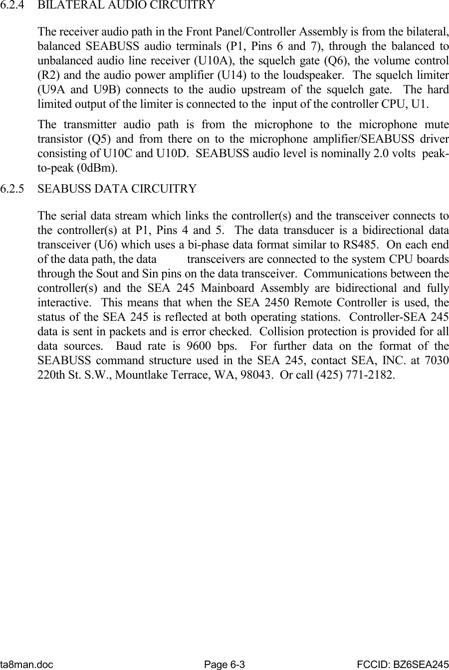 ta8man.doc Page 6-3 FCCID: BZ6SEA2456.2.4 BILATERAL AUDIO CIRCUITRYThe receiver audio path in the Front Panel/Controller Assembly is from the bilateral,balanced SEABUSS audio terminals (P1, Pins 6 and 7), through the balanced tounbalanced audio line receiver (U10A), the squelch gate (Q6), the volume control(R2) and the audio power amplifier (U14) to the loudspeaker.  The squelch limiter(U9A and U9B) connects to the audio upstream of the squelch gate.  The hardlimited output of the limiter is connected to the  input of the controller CPU, U1.The transmitter audio path is from the microphone to the microphone mutetransistor (Q5) and from there on to the microphone amplifier/SEABUSS driverconsisting of U10C and U10D.  SEABUSS audio level is nominally 2.0 volts  peak-to-peak (0dBm).6.2.5 SEABUSS DATA CIRCUITRYThe serial data stream which links the controller(s) and the transceiver connects tothe controller(s) at P1, Pins 4 and 5.  The data transducer is a bidirectional datatransceiver (U6) which uses a bi-phase data format similar to RS485.  On each endof the data path, the data transceivers are connected to the system CPU boardsthrough the Sout and Sin pins on the data transceiver.  Communications between thecontroller(s) and the SEA 245 Mainboard Assembly are bidirectional and fullyinteractive.  This means that when the SEA 2450 Remote Controller is used, thestatus of the SEA 245 is reflected at both operating stations.  Controller-SEA 245data is sent in packets and is error checked.  Collision protection is provided for alldata sources.  Baud rate is 9600 bps.  For further data on the format of theSEABUSS command structure used in the SEA 245, contact SEA, INC. at 7030220th St. S.W., Mountlake Terrace, WA, 98043.  Or call (425) 771-2182.