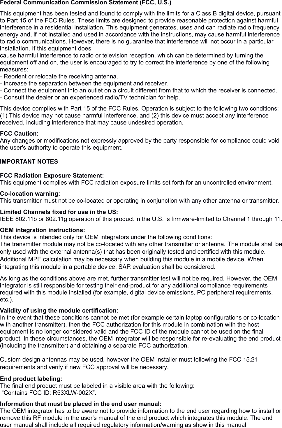 Federal Communication Commission Statement (FCC, U.S.) This equipment has been tested and found to comply with the limits for a Class B digital device, pursuant to Part 15 of the FCC Rules. These limits are designed to provide reasonable protection against harmful interference in a residential installation. This equipment generates, uses and can radiate radio frequency energy and, if not installed and used in accordance with the instructions, may cause harmful interference to radio communications. However, there is no guarantee that interference will not occur in a particular installation. If this equipment doescause harmful interference to radio or television reception, which can be determined by turning the equipment off and on, the user is encouraged to try to correct the interference by one of the following measures:- Reorient or relocate the receiving antenna.- Increase the separation between the equipment and receiver.- Connect the equipment into an outlet on a circuit different from that to which the receiver is connected.- Consult the dealer or an experienced radio/TV technician for help. This device complies with Part 15 of the FCC Rules. Operation is subject to the following two conditions: (1) This device may not cause harmful interference, and (2) this device must accept any interference received, including interference that may cause undesired operation. FCC Caution: Any changes or modifications not expressly approved by the party responsible for compliance could void the user&apos;s authority to operate this equipment. IMPORTANT NOTES FCC Radiation Exposure Statement:This equipment complies with FCC radiation exposure limits set forth for an uncontrolled environment. Co-location warning:This transmitter must not be co-located or operating in conjunction with any other antenna or transmitter.  Limited Channels fixed for use in the US:IEEE 802.11b or 802.11g operation of this product in the U.S. is firmware-limited to Channel 1 through 11.  OEM integration instructions:This device is intended only for OEM integrators under the following conditions:The transmitter module may not be co-located with any other transmitter or antenna. The module shall be only used with the external antenna(s) that has been originally tested and certified with this module. Additional MPE calculation may be necessary when building this module in a mobile device. When integrating this module in a portable device, SAR evaluation shall be considered. As long as the conditions above are met, further transmitter test will not be required. However, the OEM integrator is still responsible for testing their end-product for any additional compliance requirements required with this module installed (for example, digital device emissions, PC peripheral requirements, etc.).  Validity of using the module certification: In the event that these conditions cannot be met (for example certain laptop configurations or co-location with another transmitter), then the FCC authorization for this module in combination with the host equipment is no longer considered valid and the FCC ID of the module cannot be used on the final product. In these circumstances, the OEM integrator will be responsible for re-evaluating the end product (including the transmitter) and obtaining a separate FCC authorization.  Custom design antennas may be used, however the OEM installer must following the FCC 15.21 requirements and verify if new FCC approval will be necessary. End product labeling:The final end product must be labeled in a visible area with the following: “Contains FCC ID: R53XLW-002X”. Information that must be placed in the end user manual:The OEM integrator has to be aware not to provide information to the end user regarding how to install or remove this RF module in the user&apos;s manual of the end product which integrates this module. The end user manual shall include all required regulatory information/warning as show in this manual. 