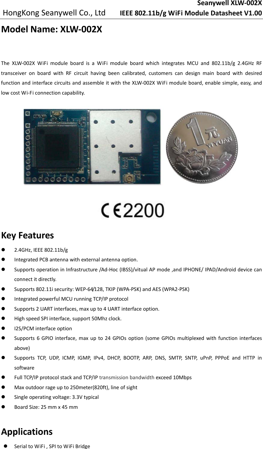 SeanywellXLW‐002XHongKongSeanywellCo.,LtdIEEE802.11b/gWiFiModuleDatasheetV1.00ModelName:XLW‐002XTheXLW‐002XWiFimoduleboardisaWiFimoduleboardwhichintegratesMCUand802.11b/g2.4GHzRFtransceiveronboardwithRFcircuithavingbeencalibrated,customerscandesignmainboardwithdesiredfunctionandinterfacecircuitsandassembleitwiththeXLW‐002XWiFimoduleboard,enablesimple,easy,andlowcostWi‐Ficonnectioncapability.KeyFeatures 2.4GHz,IEEE802.11b/g IntegratedPCBantennawithexternalantennaoption. SupportsoperationinInfrastructure/Ad‐Hoc(IBSS)/vitualAPmode,andIPHONE/IPAD/Androiddevicecanconnectitdirectly. Supports802.11isecurity:WEP‐64/128,TKIP(WPA‐PSK)andAES(WPA2‐PSK) IntegratedpowerfulMCUrunningTCP/IPprotocol Supports2UARTinterfaces,maxupto4UARTinterfaceoption. HighspeedSPIinterface,support50Mhzclock. I2S/PCMinterfaceoption Supports6GPIOinterface,maxupto24GPIOsoption(someGPIOsmultiplexedwithfunctioninterfacesabove) SupportsTCP,UDP,ICMP,IGMP,IPv4,DHCP,BOOTP,ARP,DNS,SMTP,SNTP,uPnP,PPPoEandHTTPinsoftware FullTCP/IPprotocolstackandTCP/IPtransmissionbandwidthexceed10Mbps Maxoutdoorrageupto250meter(820ft),lineofsight Singleoperatingvoltage:3.3Vtypical BoardSize:25mmx45mmApplications SerialtoWiFi,SPItoWiFiBridge