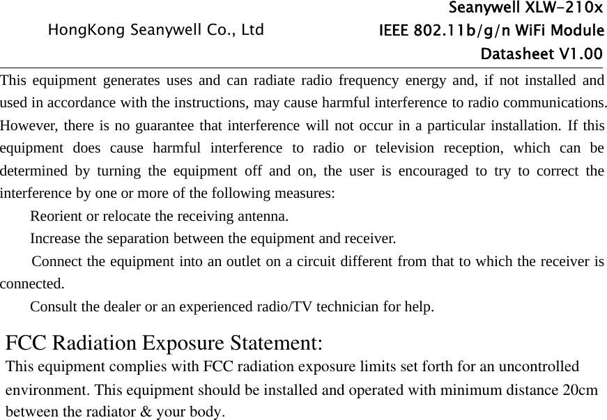Seanywell XLW-210xHongKong Seanywell Co., Ltd IEEE 802.11b/g/n WiFi ModuleDatasheet V1.00This equipment generates uses and can radiate radio frequency energy and, if not installed andused in accordance with the instructions, may cause harmful interference to radio communications.However, there is no guarantee that interference will not occur in a particular installation. If thisequipment does cause harmful interference to radio or television reception, which can bedetermined by turning the equipment off and on, the user is encouraged to try to correct theinterference by one or more of the following measures:Reorient or relocate the receiving antenna.Increase the separation between the equipment and receiver.Connect the equipment into an outlet on a circuit different from that to which the receiver isconnected.Consult the dealer or an experienced radio/TV technician for help.FCC Radiation Exposure Statement:This equipment complies with FCC radiation exposure limits set forth for an uncontrolledenvironment. This equipment should be installed and operated with minimum distance 20cm between the radiator &amp; your body.