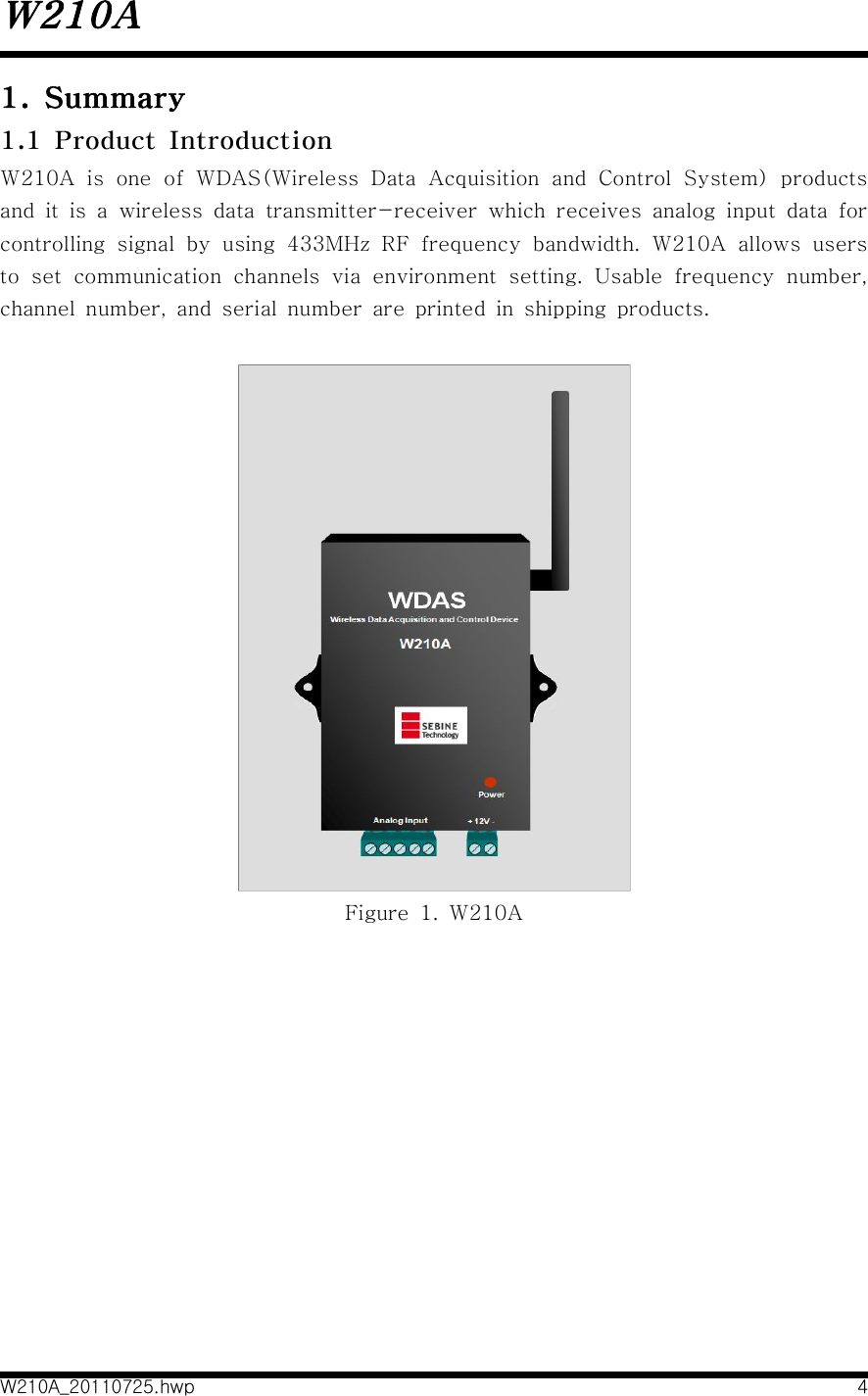 W210AW210A_20110725.hwp 41.  Summary1.1  Product  IntroductionW210A  is  one  of  WDAS(Wireless  Data  Acquisition  and  Control  System)  products and  it  is  a  wireless  data  transmitter-receiver  which  receives  analog  input  data  for controlling  signal  by  using  433MHz  RF  frequency  bandwidth.  W210A  allows  users to  set  communication  channels  via  environment  setting.  Usable  frequency  number, channel  number,  and  serial  number  are  printed  in  shipping  products.   Figure  1.  W210A