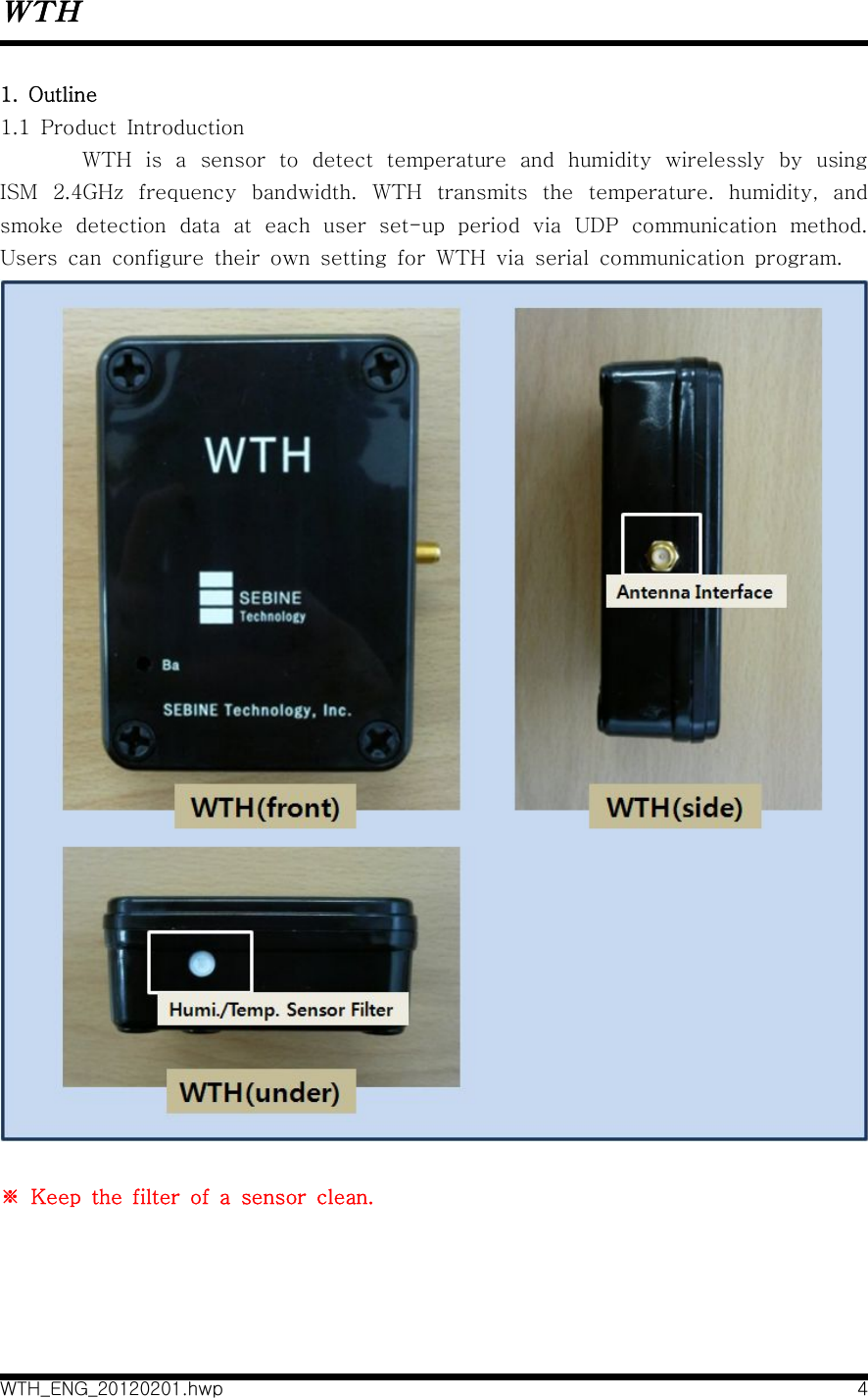 WTHWTH_ENG_20120201.hwp 41.  Outline1.1  Product  IntroductionWTH  is  a  sensor  to  detect  temperature  and  humidity  wirelessly  by  using ISM  2.4GHz  frequency  bandwidth.  WTH  transmits  the  temperature.  humidity,  and smoke  detection  data  at  each  user  set-up  period  via  UDP  communication  method. Users  can  configure  their  own  setting  for  WTH  via  serial  communication  program. ※  Keep  the  filter  of  a  sensor  clean. 