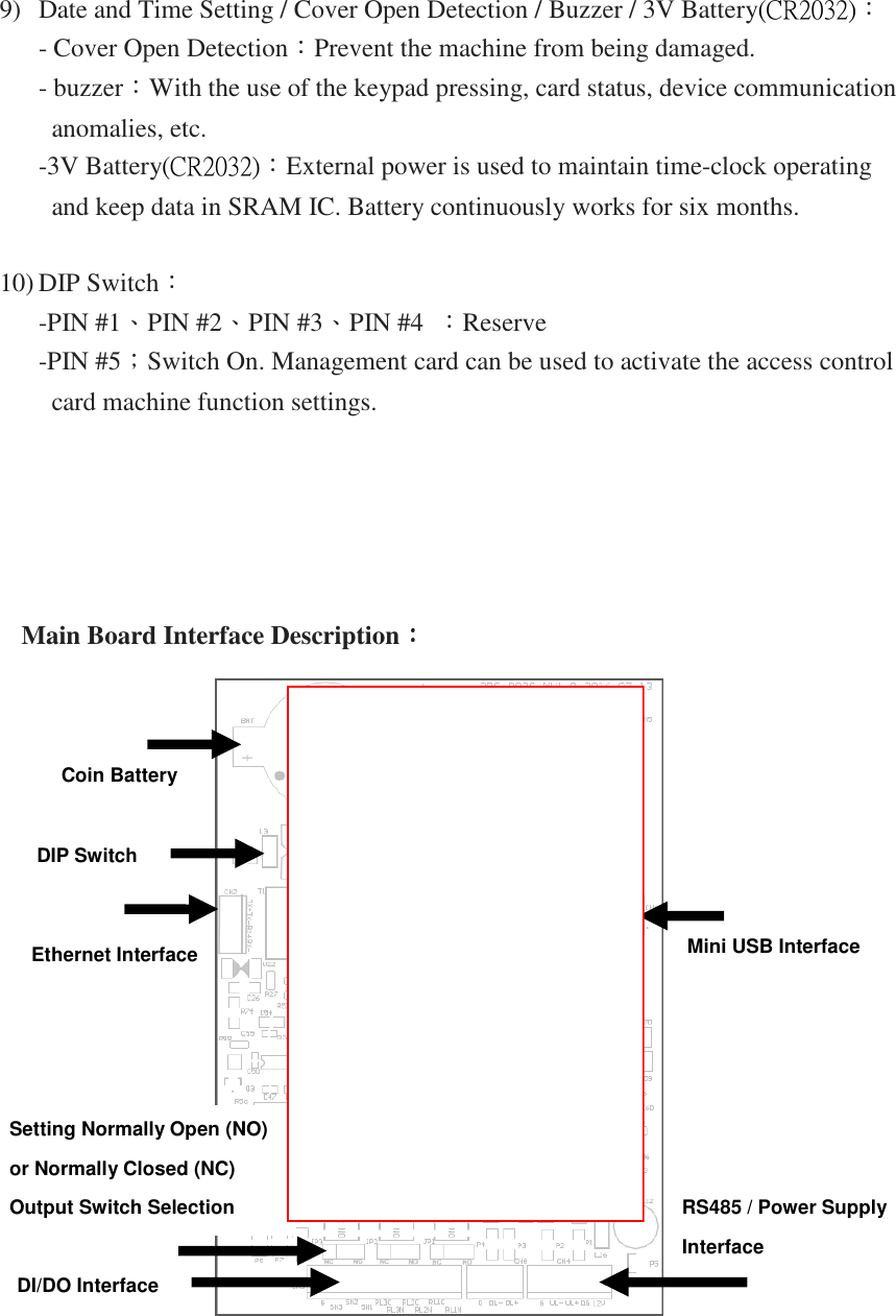 9) Date and Time Setting / Cover Open Detection / Buzzer / 3V Battery(CR2032)： - Cover Open Detection：Prevent the machine from being damaged. - buzzer：With the use of the keypad pressing, card status, device communication anomalies, etc. -3V Battery(CR2032)：External power is used to maintain time-clock operating and keep data in SRAM IC. Battery continuously works for six months.  10) DIP Switch： -PIN #1、PIN #2、PIN #3、PIN #4  ：Reserve   -PIN #5；Switch On. Management card can be used to activate the access control card machine function settings.          Main Board Interface Description：：：：     Coin Battery  DIP Switch Ethernet Interface  Mini USB Interface  Setting Normally Open (NO)  or Normally Closed (NC)  Output Switch Selection   DI/DO Interface RS485 / Power Supply  Interface  