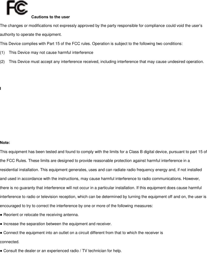 Cautions to the user The changes or modifications not expressly approved by the party responsible for compliance could void the user’s authority to operate the equipment. This Device complies with Part 15 of the FCC rules. Operation is subject to the following two conditions: (1)  This Device may not cause harmful interference   (2)  This Device must accept any interference received, including interference that may cause undesired operation.       I Note: This equipment has been tested and found to comply with the limits for a Class B digital device, pursuant to part 15 of the FCC Rules. These limits are designed to provide reasonable protection against harmful interference in a residential installation. This equipment generates, uses and can radiate radio frequency energy and, if not installed and used in accordance with the instructions, may cause harmful interference to radio communications. However, there is no guaranty that interference will not occur in a particular installation. If this equipment does cause harmful interference to radio or television reception, which can be determined by turning the equipment off and on, the user is encouraged to try to correct the interference by one or more of the following measures: ● Reorient or relocate the receiving antenna. ● Increase the separation between the equipment and receiver. ● Connect the equipment into an outlet on a circuit different from that to which the receiver is connected. ● Consult the dealer or an experienced radio / TV technician for help. 