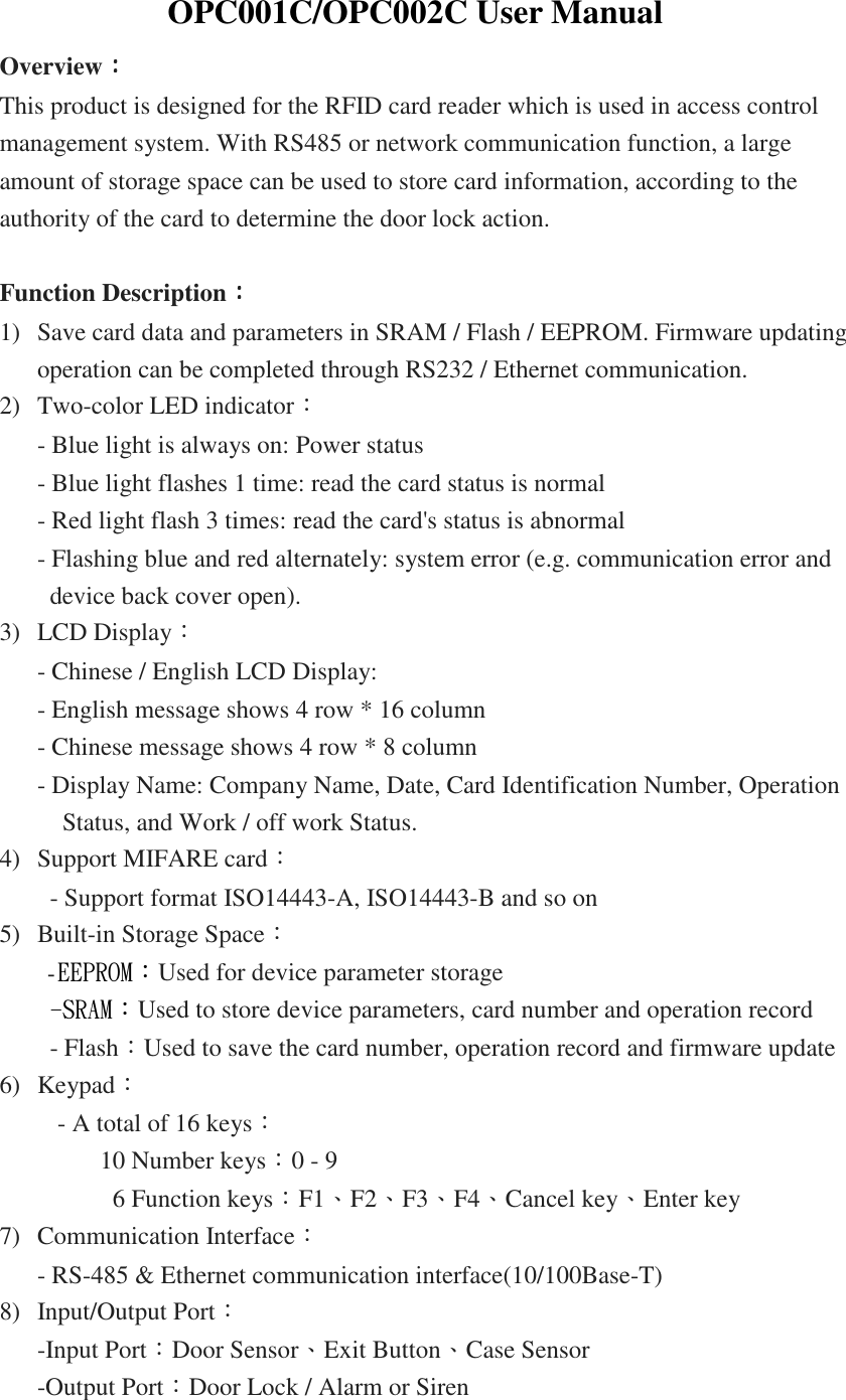 OPC001C/OPC002C User Manual Overview：：：： This product is designed for the RFID card reader which is used in access control management system. With RS485 or network communication function, a large amount of storage space can be used to store card information, according to the authority of the card to determine the door lock action.  Function Description：：：： 1) Save card data and parameters in SRAM / Flash / EEPROM. Firmware updating operation can be completed through RS232 / Ethernet communication. 2) Two-color LED indicator： - Blue light is always on: Power status - Blue light flashes 1 time: read the card status is normal - Red light flash 3 times: read the card&apos;s status is abnormal - Flashing blue and red alternately: system error (e.g. communication error and device back cover open). 3) LCD Display： - Chinese / English LCD Display: - English message shows 4 row * 16 column - Chinese message shows 4 row * 8 column - Display Name: Company Name, Date, Card Identification Number, Operation Status, and Work / off work Status. 4) Support MIFARE card： - Support format ISO14443-A, ISO14443-B and so on 5) Built-in Storage Space：   -EEPROM：Used for device parameter storage -SRAM：Used to store device parameters, card number and operation record - Flash：Used to save the card number, operation record and firmware update 6) Keypad：   - A total of 16 keys：           10 Number keys：0 - 9       6 Function keys：F1、F2、F3、F4、Cancel key、Enter key 7) Communication Interface： - RS-485 &amp; Ethernet communication interface(10/100Base-T) 8) Input/Output Port： -Input Port：Door Sensor、Exit Button、Case Sensor   -Output Port：Door Lock / Alarm or Siren 