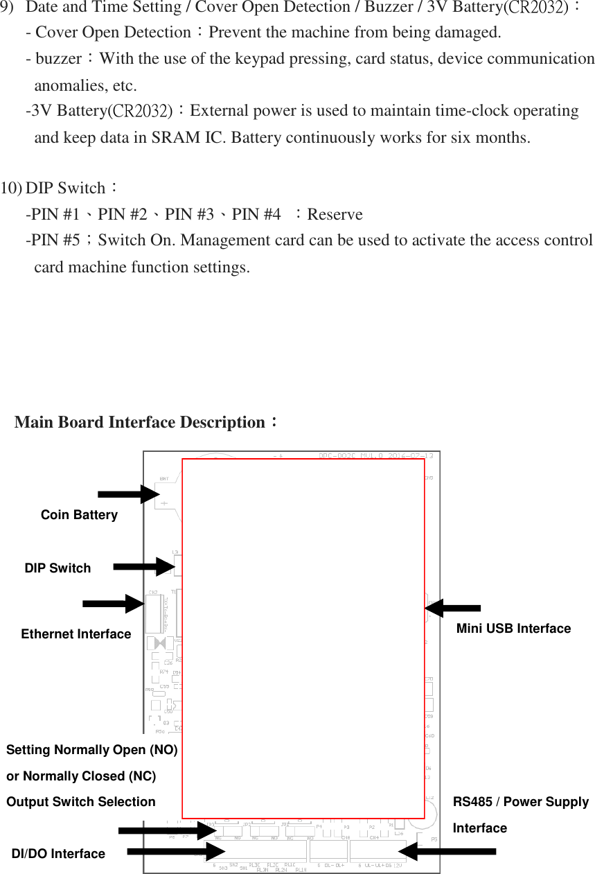 9) Date and Time Setting / Cover Open Detection / Buzzer / 3V Battery(CR2032)： - Cover Open Detection：Prevent the machine from being damaged. - buzzer：With the use of the keypad pressing, card status, device communication anomalies, etc. -3V Battery(CR2032)：External power is used to maintain time-clock operating and keep data in SRAM IC. Battery continuously works for six months.  10) DIP Switch： -PIN #1、PIN #2、PIN #3、PIN #4  ：Reserve   -PIN #5；Switch On. Management card can be used to activate the access control card machine function settings.          Main Board Interface Description：：：：     Coin Battery  DIP Switch Ethernet Interface  Mini USB Interface  Setting Normally Open (NO)  or Normally Closed (NC)  Output Switch Selection   DI/DO Interface RS485 / Power Supply  Interface  