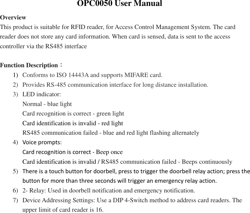               OPC0050 User Manual Overview This product is suitable for RFID reader, for Access Control Management System. The card reader does not store any card information. When card is sensed, data is sent to the access controller via the RS485 interface  Function Description：：：： 1) Conforms to ISO 14443A and supports MIFARE card. 2) Provides RS-485 communication interface for long distance installation.  3) LED indicator:   Normal - blue light   Card recognition is correct - green light Card identification is invalid - red light RS485 communication failed - blue and red light flashing alternately 4) Voice prompts: Card recognition is correct - Beep once Card identification is invalid / RS485 communication failed - Beeps continuously 5) There is a touch button for doorbell, press to trigger the doorbell relay action; press the button for more than three seconds will trigger an emergency relay action. 6) 2- Relay: Used in doorbell notification and emergency notification. 7) Device Addressing Settings: Use a DIP 4-Switch method to address card readers. The upper limit of card reader is 16.           
