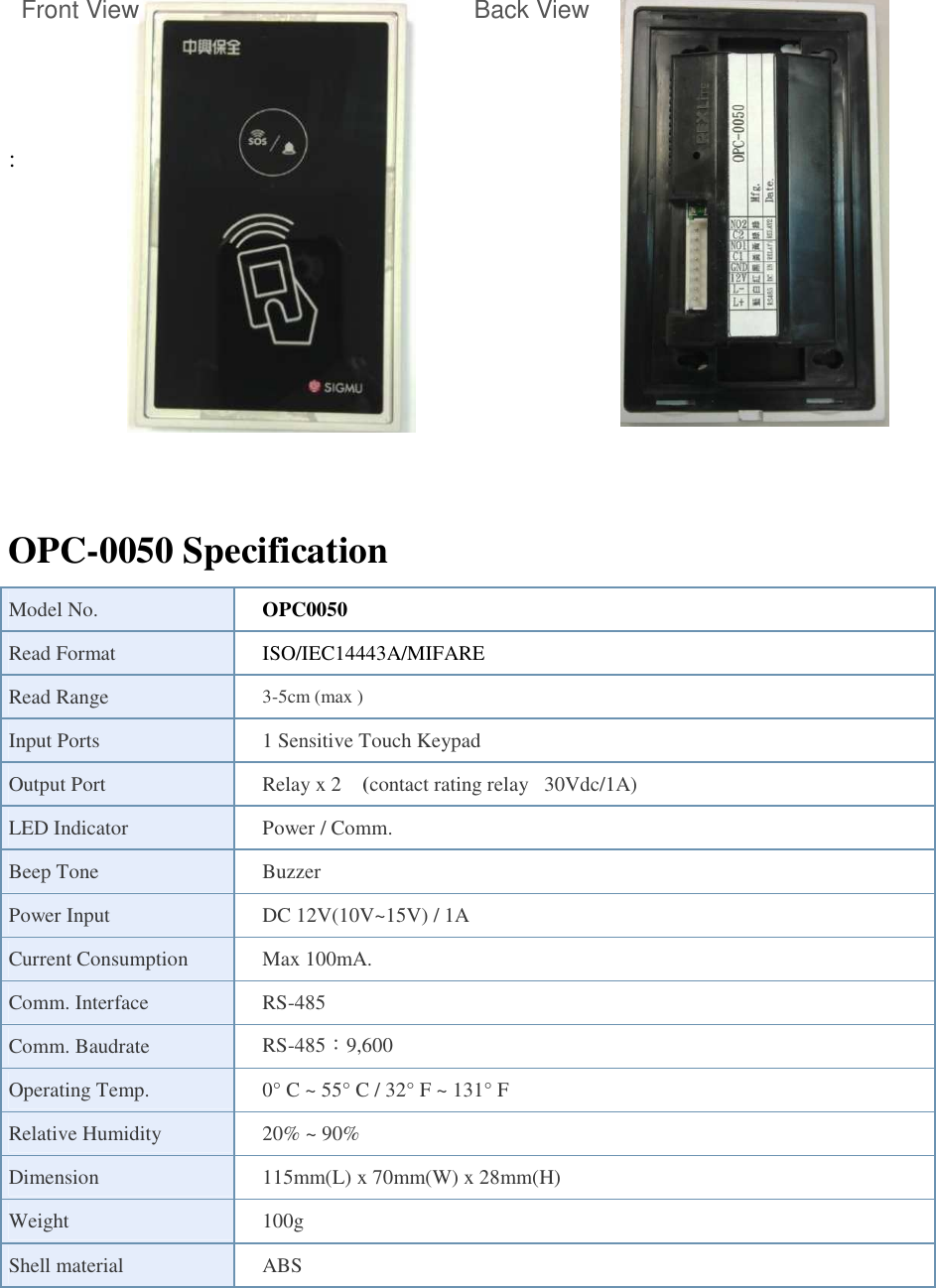  Front View                           Back View    :                    OPC-0050 Specification Model No.  OPC0050 Read Format  ISO/IEC14443A/MIFARE Read Range  3-5cm (max ) Input Ports  1 Sensitive Touch Keypad Output Port    Relay x 2  (contact rating relay   30Vdc/1A) LED Indicator  Power / Comm. Beep Tone  Buzzer Power Input  DC 12V(10V~15V) / 1A Current Consumption  Max 100mA.   Comm. Interface  RS-485   Comm. Baudrate  RS-485：9,600 Operating Temp.  0° C ~ 55° C / 32° F ~ 131° F Relative Humidity  20% ~ 90% Dimension  115mm(L) x 70mm(W) x 28mm(H) Weight      100g Shell material  ABS   