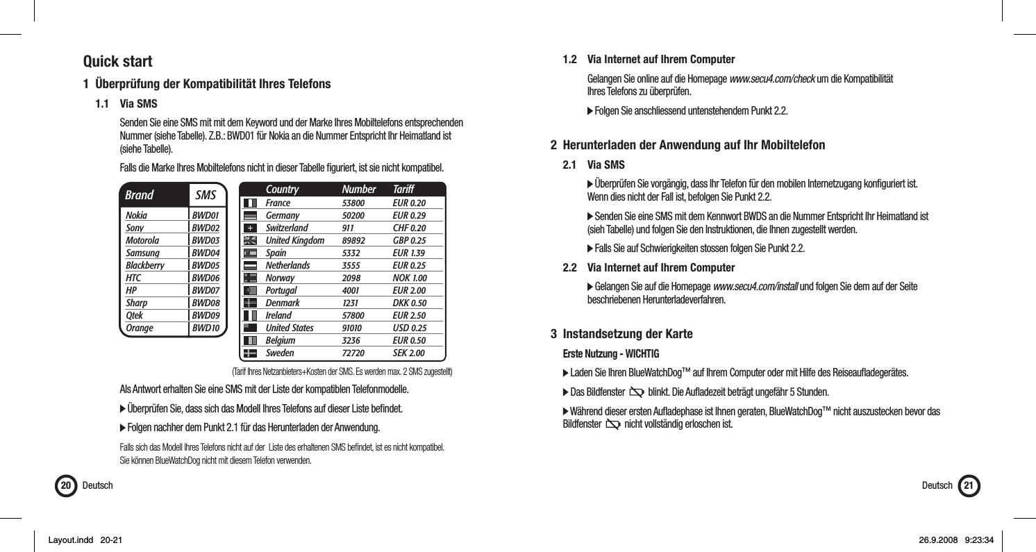 Quick start1  Überprüfung der Kompatibilität Ihres Telefons 1.1 Via SMS      Senden Sie eine SMS mit mit dem Keyword und der Marke Ihres Mobiltelefons entsprechenden        Nummer (siehe Tabelle). Z.B.: BWD01 für Nokia an die Nummer Entspricht Ihr Heimatland ist    (siehe Tabelle).      Falls die Marke Ihres Mobiltelefons nicht in dieser Tabelle ﬁ guriert, ist sie nicht kompatibel.         Als Antwort erhalten Sie eine SMS mit der Liste der kompatiblen Telefonmodelle.      Überprüfen Sie, dass sich das Modell Ihres Telefons auf dieser Liste beﬁ ndet.         Folgen nachher dem Punkt 2.1 für das Herunterladen der Anwendung.       Falls sich das Modell Ihres Telefons nicht auf der  Liste des erhaltenen SMS beﬁ ndet, ist es nicht kompatibel.       Sie können BlueWatchDog nicht mit diesem Telefon verwenden.Deutsch20  1.2  Via Internet auf Ihrem Computer      Gelangen Sie online auf die Homepage www.secu4.com/check um die Kompatibilität    Ihres Telefons zu überprüfen.      Folgen Sie anschliessend untenstehendem Punkt 2.2. 2  Herunterladen der Anwendung auf Ihr Mobiltelefon 2.1 Via SMS     Überprüfen Sie vorgängig, dass Ihr Telefon für den mobilen Internetzugang konﬁ guriert ist.       Wenn dies nicht der Fall ist, befolgen Sie Punkt 2.2.      Senden Sie eine SMS mit dem Kennwort BWDS an die Nummer Entspricht Ihr Heimatland ist       (sieh Tabelle) und folgen Sie den Instruktionen, die Ihnen zugestellt werden.     Falls Sie auf Schwierigkeiten stossen folgen Sie Punkt 2.2.  2.2  Via Internet auf Ihrem Computer     Gelangen Sie auf die Homepage www.secu4.com/install und folgen Sie dem auf der Seite     beschriebenen Herunterladeverfahren.3 Instandsetzung der Karte  Erste Nutzung - WICHTIG  Laden Sie Ihren BlueWatchDog™ auf Ihrem Computer oder mit Hilfe des Reiseauﬂ adegerätes.   Das Bildfenster     blinkt. Die Auﬂ adezeit beträgt ungefähr 5 Stunden.  Während dieser ersten Auﬂ adephase ist Ihnen geraten, BlueWatchDog™ nicht auszustecken bevor das    Bildfenster     nicht vollständig erloschen ist.  Deutsch 21Brand  SMSNokia BWD01Sony BWD02Motorola BWD03Samsung BWD04Blackberry BWD05HTC BWD06HP BWD07Sharp BWD08Qtek BWD09Orange BWD10France 53800 EUR 0.20Germany 50200 EUR 0.29Switzerland 911  CHF 0.20United Kingdom  89892 GBP 0.25Spain 5332 EUR 1.39Netherlands 3555 EUR 0.25Norway 2098 NOK 1.00Portugal 4001 EUR 2.00Denmark 1231 DKK 0.50Ireland 57800 EUR 2.50United States  91010 USD 0.25Belgium 3236 EUR 0.50Sweden 72720 SEK 2.00Country Number Tariff(Tarif Ihres Netzanbieters+Kosten der SMS. Es werden max. 2 SMS zugestellt)Layout.indd   20-21Layout.indd   20-21 26.9.2008   9:23:3426.9.2008   9:23:34