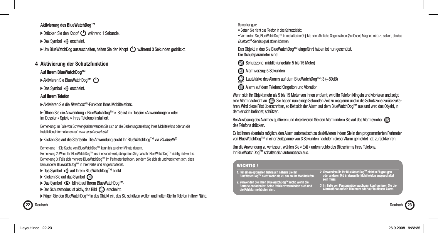   Aktivierung des BlueWatchDog™  Drücken Sie den Knopf     während 1 Sekunde.  Das Symbol     erscheint.  Um BlueWatchDog auszuschalten, halten Sie den Knopf     während 3 Sekunden gedrückt. 4 Aktivierung der Schutzfunktion  Auf Ihrem BlueWatchDog™  Aktivieren Sie BlueWatchDog™        Das Symbol     erscheint.  Auf Ihrem Telefon  Aktivieren Sie die Bluetooth ®-Funktion Ihres Mobiltelefons.  Öffnen Sie die Anwendung « BlueWatchDog™ ». Sie ist im Dossier «Anwendungen» oder   im Dossier « Spiele » Ihres Telefons installiert.  Bemerkung: Im Falle von Schwierigkeiten wenden Sie sich an die Bedienungsanleitung Ihres Mobiltelefons oder an die  Installationsinformationen auf www.secu4.com/install  Klicken Sie auf die Startseite. Die Anwendung sucht Ihr BlueWatchDog™ via Bluetooth ®. Bemerkung 1: Die Suche von BlueWatchDog™ kann bis zu einer Minute dauern.  Bemerkung 2: Wenn Ihr BlueWatchDog™ nicht erkannt wird, überprüfen Sie, dass Ihr BlueWatchDog™ richtig aktiviert ist.   Bemerkung 3: Falls sich mehrere BlueWatchDog™ im Perimeter beﬁ nden, sondern Sie sich ab und versichern sich, dass   kein anderer BlueWatchDog™ in Ihrer Nähe und eingeschaltet ist.  Das Symbol     auf Ihrem BlueWatchDog™ blinkt.   Klicken Sie auf das Symbol    Das Symbol     blinkt auf Ihrem BlueWatchDog™.   Der Schutzmodus ist aktiv, das Bild     erscheint.  Fügen Sie den BlueWatchDog™ in das Objekt ein, das Sie schützen wollen und halten Sie Ihr Telefon in Ihrer Nähe.Deutsch22 Bemerkungen:  • Setzen Sie nicht das Telefon in das Schutzobjekt.  • Vermeiden Sie, BlueWatchDog™ in metallische Objekte oder ähnliche Gegenstände (Schlüssel, Magnet, etc.) zu setzen, die das   Bluetooth ®-Sendesignal stören könnten.   Das Objekt in das Sie BlueWatchDog™ eingeführt haben ist nun geschützt.  Die Schutzparameter sind:    Schutzzone: middle (ungefähr 5 bis 15 Meter)   Alarmverzug: 5 Sekunden   Lautstärke des Alarms auf dem BlueWatchDog™: 3 (~80dB)   Alarm auf dem Telefon: Klingelton und VibrationWenn sich Ihr Objekt mehr als 5 bis 15 Meter von Ihnen entfernt, wird Ihr Telefon klingeln und vibrieren und zeigt eine Alarmnachricht an     Sie haben nun einige Sekunden Zeit zu reagieren und in die Schutzzone zurückzuke-hren. Wird diese Frist überschritten, so löst sich der Alarm auf dem BlueWatchDog™ aus und wird das Objekt, in dem er sich beﬁ ndet, schützen.  Bei Auslösung des Alarmes quittieren und deaktivieren Sie den Alarm indem Sie auf das Alarmsymbol     des Telefons drücken.Es ist Ihnen ebenfalls möglich, den Alarm automatisch zu deaktivieren indem Sie in den programmierten Perimeter von BlueWatchDog™ in einer Zeitspanne von 3 Sekunden nachdem dieser Alarm gemeldet hat, zurückkehren. Um die Anwendung zu verlassen, wählen Sie « Exit » unten rechts des Bildschirms Ihres Telefons. Ihr BlueWatchDog™ schaltet sich automatisch aus.WICHTIG !1. Für einen optimalen Gebrauch nähern Sie Ihr  BlueWatchDog™ nicht mehr als 20 cm an Ihr Mobiltelefon.2. Verwenden Sie Ihren BlueWatchDog™ nicht, wenn die    Batterie entladen ist. Seine Efﬁ zienz vermindert sich und    die Fehlalarme häufen sich.2. Verwenden Sie Ihr BlueWatchDog™ nicht in Flugzeugen    oder anderen Ort, in denen Ihr Mobiltelefon ausgeschaltet  sein muss.3. Im Falle von Personenüberwachung, konﬁ gurieren Sie die    Alarmstärke auf ein Minimum oder auf lautlosen Alarm. Deutsch 23Layout.indd   22-23Layout.indd   22-23 26.9.2008   9:23:3526.9.2008   9:23:35
