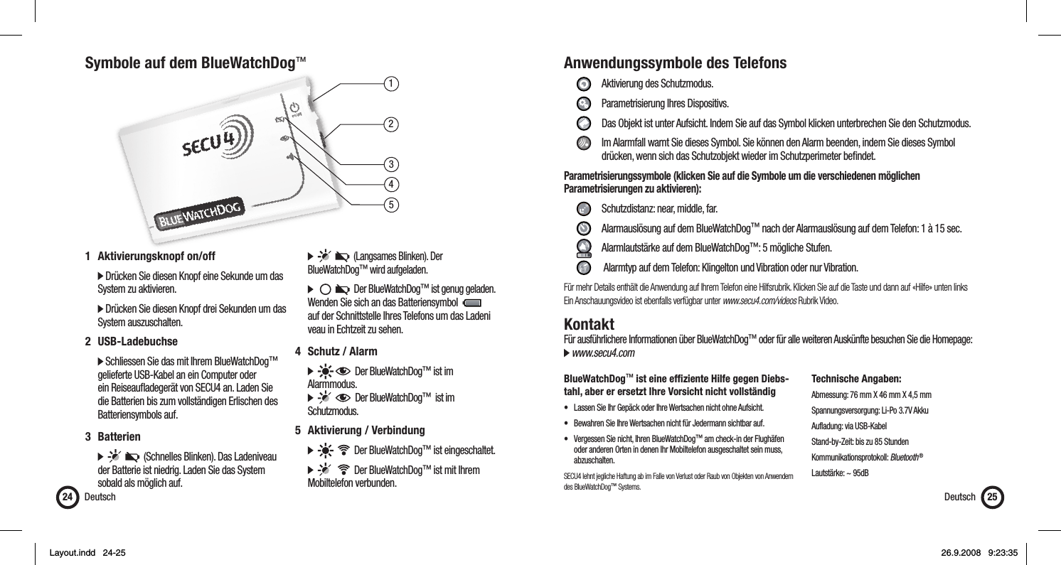 13452Symbole auf dem BlueWatchDog™Deutsch241 Aktivierungsknopf on/off   Drücken Sie diesen Knopf eine Sekunde um das    System zu aktivieren.  Drücken Sie diesen Knopf drei Sekunden um das   System auszuschalten.2 USB-Ladebuchse  Schliessen Sie das mit Ihrem BlueWatchDog™    gelieferte USB-Kabel an ein Computer oder    ein Reiseauﬂ adegerät von SECU4 an. Laden Sie    die Batterien bis zum vollständigen Erlischen des   Batteriensymbols auf.3 Batterien            (Schnelles Blinken). Das Ladeniveau    der Batterie ist niedrig. Laden Sie das System    sobald als möglich auf.         (Langsames Blinken). Der  BlueWatchDog™ wird aufgeladen.           Der BlueWatchDog™ ist genug geladen.    Wenden Sie sich an das Batteriensymbol        auf der Schnittstelle Ihres Telefons um das Ladeni   veau in Echtzeit zu sehen.4 Schutz / Alarm        Der BlueWatchDog™ ist im  Alarmmodus.         Der BlueWatchDog™  ist im  Schutzmodus.5 Aktivierung / Verbindung          Der BlueWatchDog™ ist eingeschaltet.          Der BlueWatchDog™ ist mit Ihrem   Mobiltelefon verbunden.Anwendungssymbole des Telefons     Aktivierung des Schutzmodus.   Parametrisierung Ihres Dispositivs.    Das Objekt ist unter Aufsicht. Indem Sie auf das Symbol klicken unterbrechen Sie den Schutzmodus.    Im Alarmfall warnt Sie dieses Symbol. Sie können den Alarm beenden, indem Sie dieses Symbol        drücken, wenn sich das Schutzobjekt wieder im Schutzperimeter beﬁ ndet.Parametrisierungssymbole (klicken Sie auf die Symbole um die verschiedenen möglichen Parametrisierungen zu aktivieren):      Schutzdistanz: near, middle, far.     Alarmauslösung auf dem BlueWatchDog™ nach der Alarmauslösung auf dem Telefon: 1 à 15 sec.     Alarmlautstärke auf dem BlueWatchDog™: 5 mögliche Stufen.     Alarmtyp auf dem Telefon: Klingelton und Vibration oder nur Vibration.Für mehr Details enthält die Anwendung auf Ihrem Telefon eine Hilfsrubrik. Klicken Sie auf die Taste und dann auf «Hilfe» unten linksEin Anschauungsvideo ist ebenfalls verfügbar unter www.secu4.com/videos Rubrik Video.KontaktFür ausführlichere Informationen über BlueWatchDog™ oder für alle weiteren Auskünfte besuchen Sie die Homepage: www.secu4.comBlueWatchDog™ ist eine efﬁ ziente Hilfe gegen Diebs-tahl, aber er ersetzt Ihre Vorsicht nicht vollständig•  Lassen Sie Ihr Gepäck oder Ihre Wertsachen nicht ohne Aufsicht.•  Bewahren Sie Ihre Wertsachen nicht für Jedermann sichtbar auf.•  Vergessen Sie nicht, Ihren BlueWatchDog™ am check-in der Flughäfen    oder anderen Orten in denen Ihr Mobiltelefon ausgeschaltet sein muss,   abzuschalten.SECU4 lehnt jegliche Haftung ab im Falle von Verlust oder Raub von Objekten von Anwendern des BlueWatchDog™ Systems.Technische Angaben:Abmessung: 76 mm X 46 mm X 4,5 mmSpannungsversorgung: Li-Po 3.7V AkkuAufladung: via USB-KabelStand-by-Zeit: bis zu 85 StundenKommunikationsprotokoll: Bluetooth ®Lautstärke: ~ 95dBDeutsch 25Layout.indd   24-25Layout.indd   24-25 26.9.2008   9:23:3526.9.2008   9:23:35