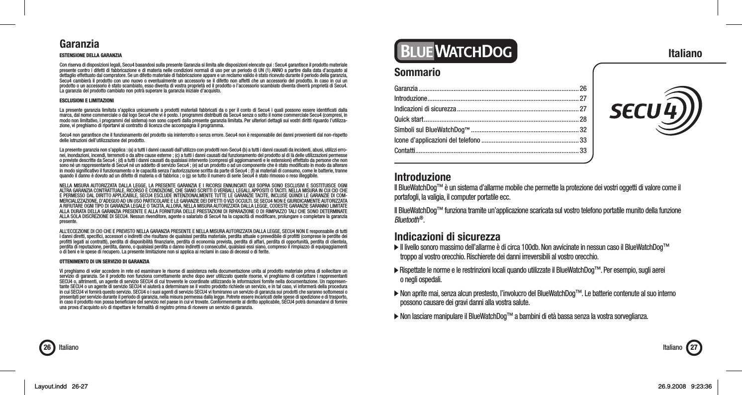 GaranziaESTENSIONE DELLA GARANZIACon riserva di disposizioni legali, Secu4 basandosi sulla presente Garanzia si limita alle disposizioni elencate qui : Secu4 garantisce il prodotto materiale presente contro i difetti di fabbricazione e di materia nelle condizioni normali di uso per un periodo di UN (1) ANNO a partire dalla data d’acquisto al dettaglio effettuato dal compratore. Se un difetto materiale di fabbricazione appare e un reclamo valido è stato ricevuto durante il periodo della garanzia, Secu4 cambierà il prodotto con uno nuovo o eventualmente un accessorio se il difetto non affetti che un accessorio del prodotto. In caso in cui un prodotto o un accessorio è stato scambiato, esso diventa di vostra proprietà ed il prodotto o l’accessorio scambiato diventa diverrà proprietà di Secu4. La garanzia del prodotto cambiato non potrà superare la garanzia iniziale d’acquisto.ESCLUSIONI E LIMITAZIONI La presente garanzia limitata s’applica unicamente a prodotti materiali fabbricati da o per il conto di Secu4 i quali possono essere identiﬁ cati dalla marca, dal nome commerciale o dal logo Secu4 che vi è posto. I programmi distribuiti da Secu4 senza o sotto il nome commerciale Secu4 (compresi, in modo non limitativo, i programmi del sistema) non sono coperti dalla presente garanzia limitata. Per ulteriori dettagli sui vostri diritti riguardo l’utilizza-zione, vi preghiamo di riportarvi al contratto di licenza che accompagna il programma.Secu4 non garantisce che il funzionamento del prodotto sia ininterrotto o senza errore. Secu4 non è responsabile dei danni provenienti dal non-rispetto delle istruzioni dell’utilizzazione del prodotto.La presente garanzia non s’applica : (a) a tutti i danni causati dall’utilizzo con prodotti non-Secu4 (b) a tutti i danni causati da incidenti, abusi, utilizzi erro-nei, inondazioni, incendi, terremoti o da altre cause esterne ; (c) a tutti i danni causati dal funzionamento del prodotto al di là delle utilizzazioni permesse o previste descritte da Secu4 ; (d) a tutti i danni causati da qualsiasi intervento (compresi gli aggiornamenti e le estensioni) effettato da persone che non sono né un rappresentante di Secu4 né un addetto di servizio Secu4 ; (e) ad un prodotto o ad un componente che è stato modiﬁ cato in modo da alterare in modo signiﬁ cativo il funzionamento o le capacità senza l’autorizzazione scritta da parte di Secu4 ; (f) ai materiali di consumo, come le batterie, tranne quando il danno è dovuto ad un difetto di materia o di fabbrica ; o (g) se tutto il numero di serie Secu4 è stato rimosso o reso illeggibile.NELLA MISURA AUTORIZZATA DALLA LEGGE, LA PRESENTE GARANZIA E I RICORSI ENNUNCIATI QUI SOPRA SONO ESCLUSIVI E SOSTITUISCE OGNI ALTRA GARANZIA CONTRATTUALE, RICORSO E CONDIZIONE, CHE SIANO SCRITTI O VERBALI, LEGALI, APPOSITI O TACITI. NELLA MISURA IN CUI CIO CHE E PERMESSO DAL DIRITTO APPLICABILE, SECU4 ESCLUDE INTENZIONALMENTE TUTTE LE GARANZIE TACITE, INCLUSE QUINDI LE GARANZIE DI COM-MERCIALIZZAZIONE, D’ADEGUO AD UN USO PARTICOLARE E LE GARANZIE DEI DIFETTI O VIZI OCCULTI. SE SECU4 NON E GIURIDICAMENTE AUTORIZZATA A RIFIUTARE OGNI TIPO DI GARANZIA LEGALE O TACITA, ALLORA, NELLA MISURA AUTORIZZATA DALLA LEGGE, CODESTE GARANZIE SARANNO LIMITATE ALLA DURATA DELLA GARANZIA PRESENTE E ALLA FORNITURA DELLE PRESTAZIONI DI RIPARAZIONE O DI RIMPIAZZO TALI CHE SONO DETERMINATE ALLA SOLA DISCREZIONE DI SECU4. Nessun rivenditore, agente o salariato di Secu4 ha la capacità di modiﬁ care, prolungare o completare la garanzia presente.ALL’ECCEZIONE DI CIO CHE E PREVISTO NELLA GARANZIA PRESENTE E NELLA MISURA AUTORIZZATA DALLA LEGGE, SECU4 NON E responsabile di tutti i danni diretti, speciﬁ ci, accessori o indiretti che risultano de qualsiasi perdita materiale, perdita attuale o prevedibile di proﬁ tti (comprese le perdite dei proﬁ tti legati ai contratti), perdita di disponibilità ﬁ nanziarie, perdita di economia prevista, perdita di affari, perdita di opportunità, perdita di clientela, perdita di reputazione, perdita, danno, o qualsiasi perdita o danno indiretti o consecutivi, qualsiasi essi siano, compreso il rimpiazzo di equipaggiamenti o di beni e le spese di recupero. La presente limitazione non si applica ai reclami in caso di decessI o di ferite. OTTENIMENTO DI UN SERVIZIO DI GARANZIA Vi preghiamo di voler accedere in rete ed esaminare le risorse di assistenza nella documentazione unita al prodotto materiale prima di sollecitare un servizio di garanzia. Se il prodotto non funziona correttamente anche dopo aver utilizzato queste risorse, vi preghiamo di contattare i rappresentanti SECU4 o, altrimenti, un agente di servizio SECU4 di cui troverete le coordinate utilizzando le informazioni fornite nella documentazione. Un rappresen-tante SECU4 o un agente di servizio SECU4 vi aiuterà a determinare se il vostro prodotto richiede un servizio, e in tal caso, vi informerà della procedura in cui SECU4 vi fornirà questo servizio. SECU4 o i suoi agenti di servizio SECU4 vi forniranno un servizio di garanzia sui prodotti che saranno sottomessi o presentati per servizio durante il periodo di garanzia, nella misura permessa dalla legge. Potrete essere incaricati delle spese di spedizione e di trasporto, in caso il prodotto non possa beneﬁ ciare del servizio nel paese in cui vi trovate. Conformemente al diritto applicabile, SECU4 potrà domandarvi di fornire una prova d’acquisto e/o di rispettare le formalità di registro prima di ricevere un servizio di garanzia.Italiano26 Italiano 27SommarioGaranzia ............................................................................................ 26Introduzione .......................................................................................27Indicazioni di sicurezza ......................................................................27Quick start .........................................................................................28Simboli sul BlueWatchDog™ .............................................................. 32Icone d’applicazioni del telefono ........................................................ 33Contatti .............................................................................................. 33ItalianoIntroduzioneIl BlueWatchDog™ è un sistema d’allarme mobile che permette la protezione dei vostri oggetti di valore come il portafogli, la valigia, il computer portatile ecc. Il BlueWatchDog™ funziona tramite un’applicazione scaricata sul vostro telefono portatile munito della funzione Bluetooth ®.Indicazioni di sicurezza  Il livello sonoro massimo dell’allarme è di circa 100db. Non avvicinate in nessun caso il BlueWatchDog™    troppo al vostro orecchio. Rischierete dei danni irreversibili al vostro orecchio. Rispettate le norme e le restrinzioni locali quando utilizzate il BlueWatchDog™. Per esempio, sugli aerei   o negli ospedali.  Non aprite mai, senza alcun prestesto, l’involucro del BlueWatchDog™. Le batterie contenute al suo interno    possono causare dei gravi danni alla vostra salute.  Non lasciare manipulare il BlueWatchDog™ a bambini di età bassa senza la vostra sorveglianza.Layout.indd   26-27Layout.indd   26-27 26.9.2008   9:23:3626.9.2008   9:23:36