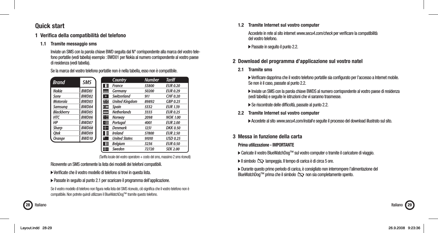Quick start1 Veriﬁ ca della compatibilità del telefono  1.1  Tramite messaggio sms      Inviate un SMS con la parola chiave BWD seguita dal N° corrispondente alla marca del vostro tele-      fono portatile (vedi tabella) esempio : BWD01 per Nokia al numero corrispondente al vostro paese    di residenza (vedi tabella).       Se la marca del vostro telefono portatile non è nella tabella, esso non è compatibile.          Riceverete un SMS contenente la lista dei modelli dei telefoni compatibili.     Veriﬁ cate che il vostro modello di telefono si trovi in questa lista.        Passate in seguito al punto 2.1 per scaricare il programma dell’applicazione.       Se il vostro modello di telefono non ﬁ gura nella lista del SMS ricevuto, ciò signiﬁ ca che il vostro telefono non è       compatibile. Non potrete quindi utilizzare il BlueWatchDog™ tramite questo telefono.Italiano28  1.2  Tramite Internet sul vostro computer      Accedete in rete al sito internet www.secu4.com/check per veriﬁ care la compatibilità    del vostro telefono.     Passate in seguito il punto 2.2.2  Download del programma d’applicazione sul vostro natel 2.1 Tramite sms     Veriﬁ care dapprima che il vostro telefono portatile sia conﬁ gurato per l’accesso a Internet mobile.       Se non è il caso, passate al punto 2.2.     Inviate un SMS con la parola chiave BWDS al numero corrispondente al vostro paese di residenza        (vedi tabella) e seguite le istruzioni che vi saranno trasmesse.     Se riscontrate delle difﬁ coltà, passate al punto 2.2.  2.2  Tramite Internet sul vostro computer     Accedete al sito www.secu4.com/install e seguite il processo del download illustrato sul sito.3  Messa in funzione della carta  Prima utilizzazione - IMPORTANTE  Caricate il vostro BlueWatchDog™ sul vostro computer o tramite il caricatore di viaggio.  Il simbolo     lampeggia. Il tempo di carica è di circa 5 ore.   Durante questo primo periodo di carica, è consigliato non interrompere l’alimentazione del  BlueWatchDog™ prima che il simbolo     non sia completamente spento. Italiano 29Brand  SMSNokia BWD01Sony BWD02Motorola BWD03Samsung BWD04Blackberry BWD05HTC BWD06HP BWD07Sharp BWD08Qtek BWD09Orange BWD10France 53800 EUR 0.20Germany 50200 EUR 0.29Switzerland 911  CHF 0.20United Kingdom  89892 GBP 0.25Spain 5332 EUR 1.39Netherlands 3555 EUR 0.25Norway 2098 NOK 1.00Portugal 4001 EUR 2.00Denmark 1231 DKK 0.50Ireland 57800 EUR 2.50United States  91010 USD 0.25Belgium 3236 EUR 0.50Sweden 72720 SEK 2.00Country Number Tariff(Tariffa locale del vostro operatore + costo del sms, massimo 2 sms ricevuti)Layout.indd   28-29Layout.indd   28-29 26.9.2008   9:23:3626.9.2008   9:23:36
