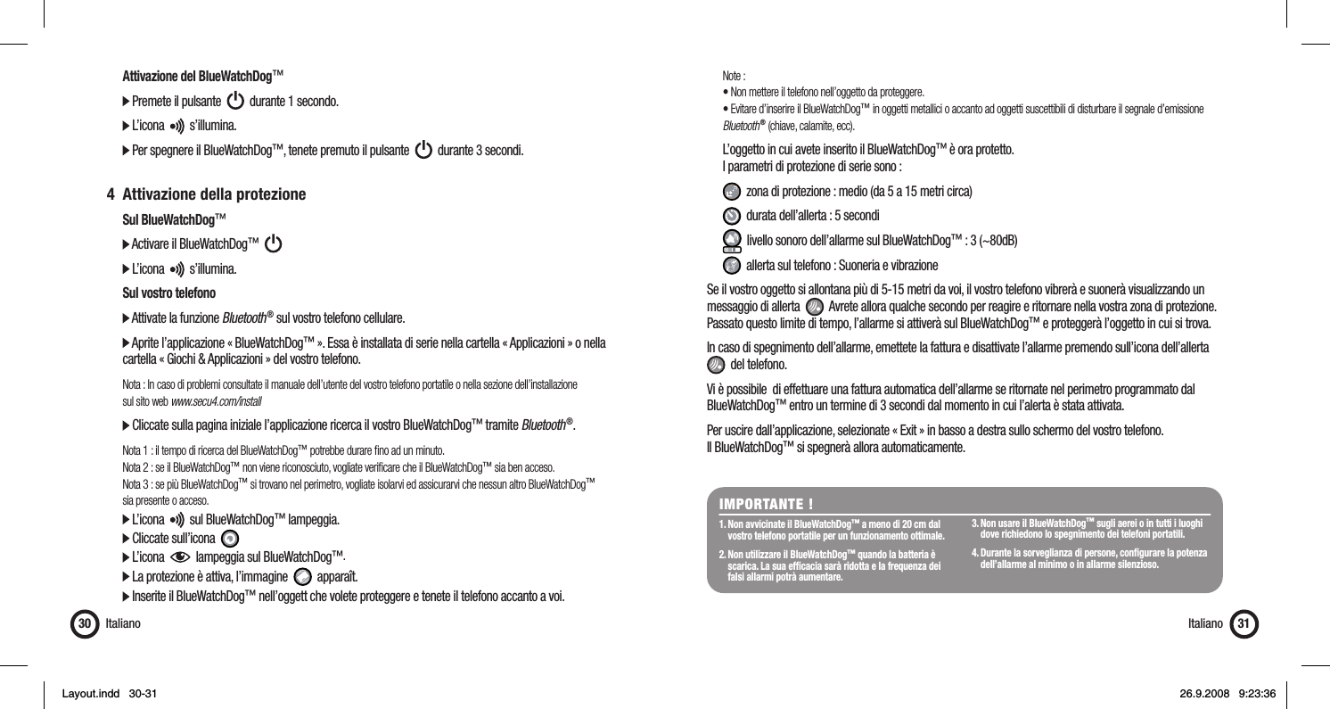   Attivazione del BlueWatchDog™  Premete il pulsante     durante 1 secondo.   L’icona     s’illumina.  Per spegnere il BlueWatchDog™, tenete premuto il pulsante     durante 3 secondi. 4  Attivazione della protezione Sul BlueWatchDog™  Activare il BlueWatchDog™        L’icona     s’illumina.  Sul vostro telefono  Attivate la funzione Bluetooth ® sul vostro telefono cellulare.  Aprite l’applicazione « BlueWatchDog™ ». Essa è installata di serie nella cartella « Applicazioni » o nella    cartella « Giochi &amp; Applicazioni » del vostro telefono.  Nota : In caso di problemi consultate il manuale dell’utente del vostro telefono portatile o nella sezione dell’installazione   sul sito web www.secu4.com/install  Cliccate sulla pagina iniziale l’applicazione ricerca il vostro BlueWatchDog™ tramite Bluetooth ®. Nota 1 : il tempo di ricerca del BlueWatchDog™ potrebbe durare ﬁ no ad un minuto.   Nota 2 : se il BlueWatchDog™ non viene riconosciuto, vogliate veriﬁ care che il BlueWatchDog™ sia ben acceso.  Nota 3 : se più BlueWatchDog™ si trovano nel perimetro, vogliate isolarvi ed assicurarvi che nessun altro BlueWatchDog™   sia presente o acceso.  L’icona     sul BlueWatchDog™ lampeggia.   Cliccate sull’icona    L’icona     lampeggia sul BlueWatchDog™.   La protezione è attiva, l’immagine     apparaît.  Inserite il BlueWatchDog™ nell’oggett che volete proteggere e tenete il telefono accanto a voi.Italiano30 Note :  • Non mettere il telefono nell’oggetto da proteggere.  • Evitare d’inserire il BlueWatchDog™ in oggetti metallici o accanto ad oggetti suscettibili di disturbare il segnale d’emissione   Bluetooth ® (chiave, calamite, ecc).   L’oggetto in cui avete inserito il BlueWatchDog™ è ora protetto.  I parametri di protezione di serie sono :    zona di protezione : medio (da 5 a 15 metri circa)   durata dell’allerta : 5 secondi   livello sonoro dell’allarme sul BlueWatchDog™ : 3 (~80dB)   allerta sul telefono : Suoneria e vibrazioneSe il vostro oggetto si allontana più di 5-15 metri da voi, il vostro telefono vibrerà e suonerà visualizzando un messaggio di allerta     Avrete allora qualche secondo per reagire e ritornare nella vostra zona di protezione. Passato questo limite di tempo, l’allarme si attiverà sul BlueWatchDog™ e proteggerà l’oggetto in cui si trova. In caso di spegnimento dell’allarme, emettete la fattura e disattivate l’allarme premendo sull’icona dell’allerta    del telefono.Vi è possibile  di effettuare una fattura automatica dell’allarme se ritornate nel perimetro programmato dal BlueWatchDog™ entro un termine di 3 secondi dal momento in cui l’alerta è stata attivata.Per uscire dall’applicazione, selezionate « Exit » in basso a destra sullo schermo del vostro telefono. Il BlueWatchDog™ si spegnerà allora automaticamente.IMPORTANTE !1. Non avvicinate il BlueWatchDog™ a meno di 20 cm dal    vostro telefono portatile per un funzionamento ottimale.2. Non utilizzare il BlueWatchDog™ quando la batteria è    scarica. La sua efﬁ cacia sarà ridotta e la frequenza dei    falsi allarmi potrà aumentare.  3. Non usare il BlueWatchDog™ sugli aerei o in tutti i luoghi    dove richiedono lo spegnimento dei telefoni portatili. 4. Durante la sorveglianza di persone, conﬁ gurare la potenza    dell’allarme al minimo o in allarme silenzioso.Italiano 31Layout.indd   30-31Layout.indd   30-31 26.9.2008   9:23:3626.9.2008   9:23:36