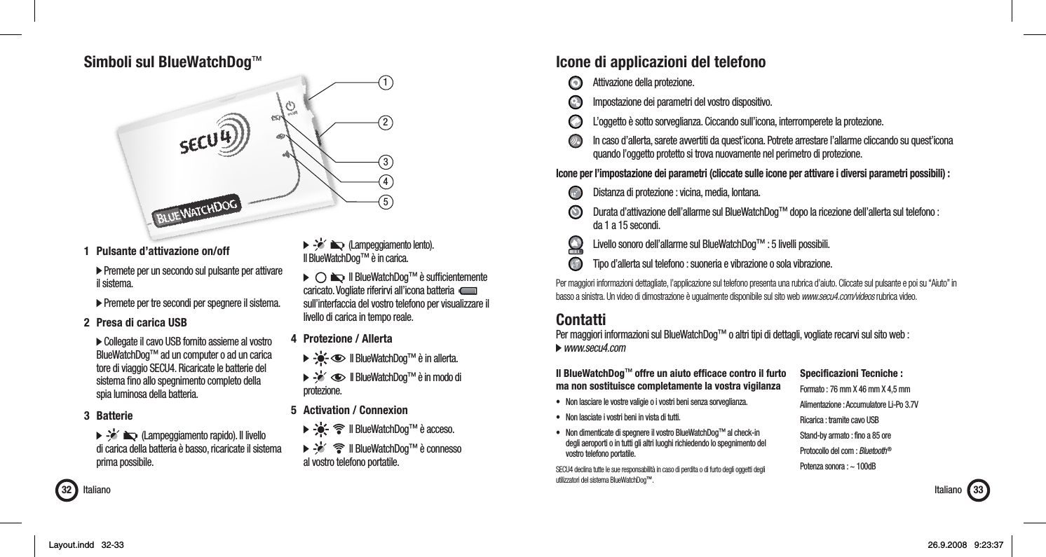 13452Simboli sul BlueWatchDog™Italiano321  Pulsante d’attivazione on/off   Premete per un secondo sul pulsante per attivare il sistema.  Premete per tre secondi per spegnere il sistema.2  Presa di carica USB  Collegate il cavo USB fornito assieme al vostro  BlueWatchDog™ ad un computer o ad un carica   tore di viaggio SECU4. Ricaricate le batterie del    sistema ﬁ no allo spegnimento completo della    spia luminosa della batteria.3 Batterie            (Lampeggiamento rapido). Il livello    di carica della batteria è basso, ricaricate il sistema   prima possibile.         (Lampeggiamento lento).  Il BlueWatchDog™ è in carica.          Il BlueWatchDog™ è sufﬁ cientemente    caricato. Vogliate riferirvi all’icona batteria            sull’interfaccia del vostro telefono per visualizzare il    livello di carica in tempo reale.4 Protezione / Allerta        Il BlueWatchDog™ è in allerta.         Il BlueWatchDog™ è in modo di   protezione.5  Activation / Connexion          Il BlueWatchDog™ è acceso.          Il BlueWatchDog™ è connesso   al vostro telefono portatile.Icone di applicazioni del telefono     Attivazione della protezione.   Impostazione dei parametri del vostro dispositivo.    L’oggetto è sotto sorveglianza. Ciccando sull’icona, interromperete la protezione.    In caso d’allerta, sarete avvertiti da quest’icona. Potrete arrestare l’allarme cliccando su quest’icona        quando l’oggetto protetto si trova nuovamente nel perimetro di protezione.Icone per l’impostazione dei parametri (cliccate sulle icone per attivare i diversi parametri possibili) :      Distanza di protezione : vicina, media, lontana.     Durata d’attivazione dell’allarme sul BlueWatchDog™ dopo la ricezione dell’allerta sul telefono :       da 1 a 15 secondi.     Livello sonoro dell’allarme sul BlueWatchDog™ : 5 livelli possibili.    Tipo d’allerta sul telefono : suoneria e vibrazione o sola vibrazione.Per maggiori informazioni dettagliate, l’applicazione sul telefono presenta una rubrica d’aiuto. Cliccate sul pulsante e poi su “Aiuto” in basso a sinistra. Un video di dimostrazione è ugualmente disponibile sul sito web www.secu4.com/videos rubrica video.ContattiPer maggiori informazioni sul BlueWatchDog™ o altri tipi di dettagli, vogliate recarvi sul sito web : www.secu4.comIl BlueWatchDog™ offre un aiuto efﬁ cace contro il furto ma non sostituisce completamente la vostra vigilanza•  Non lasciare le vostre valigie o i vostri beni senza sorveglianza.•  Non lasciate i vostri beni in vista di tutti.•  Non dimenticate di spegnere il vostro BlueWatchDog™ al check-in   degli aeroporti o in tutti gli altri luoghi richiedendo lo spegnimento del   vostro telefono portatile.SECU4 declina tutte le sue responsabilità in caso di perdita o di furto degli oggetti degli utilizzatori del sistema BlueWatchDog™.Specificazioni Tecniche :Formato :  76 mm X 46 mm X 4,5 mmAlimentazione : Accumulatore Li-Po 3.7VRicarica : tramite cavo USBStand-by armato : fino a 85 oreProtocollo del com : Bluetooth ®Potenza sonora : ~ 100dBItaliano 33Layout.indd   32-33Layout.indd   32-33 26.9.2008   9:23:3726.9.2008   9:23:37