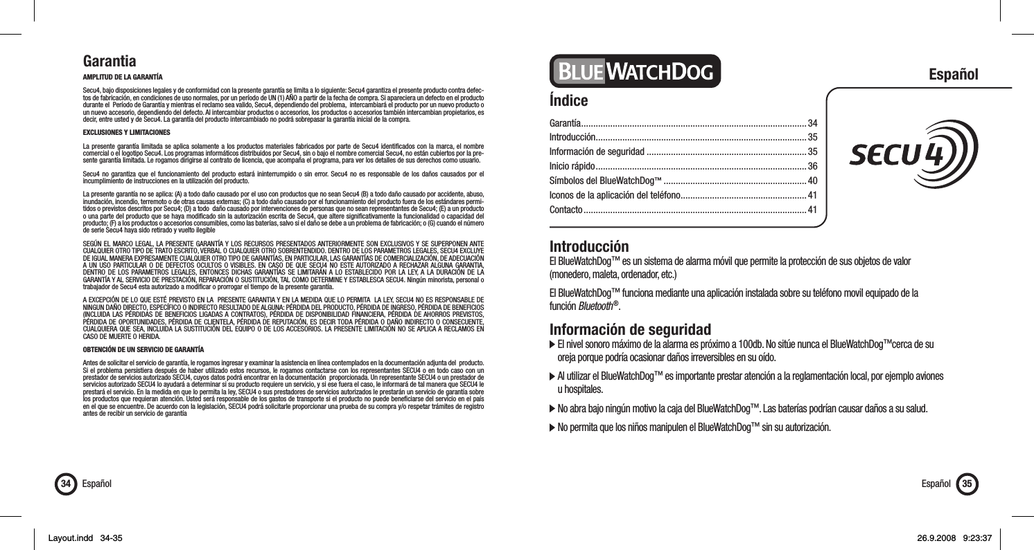 GarantiaAMPLITUD DE LA GARANTÍASecu4, bajo disposiciones legales y de conformidad con la presente garantía se limita a lo siguiente: Secu4 garantiza el presente producto contra defec-tos de fabricación, en condiciones de uso normales, por un período de UN (1) AÑO a partir de la fecha de compra. Si apareciera un defecto en el producto durante el  Período de Garantía y mientras el reclamo sea valido, Secu4, dependiendo del problema,  intercambiará el producto por un nuevo producto o un nuevo accesorio, dependiendo del defecto. Al intercambiar productos o accesorios, los productos o accesorios también intercambian propietarios, es decir, entre usted y de Secu4. La garantía del producto intercambiado no podrá sobrepasar la garantía inicial de la compra.EXCLUSIONES Y LIMITACIONES La presente garantía limitada se aplica solamente a los productos materiales fabricados por parte de Secu4 identiﬁ cados con la marca, el nombre comercial o el logotipo Secu4. Los programas informáticos distribuidos por Secu4, sin o bajo el nombre comercial Secu4, no están cubiertos por la pre-sente garantía limitada. Le rogamos dirigirse al contrato de licencia, que acompaña el programa, para ver los detalles de sus derechos como usuario.Secu4 no garantiza que el funcionamiento del producto estará ininterrumpido o sin error. Secu4 no es responsable de los daños causados por el incumplimiento de instrucciones en la utilización del producto. La presente garantía no se aplica: (A) a todo daño causado por el uso con productos que no sean Secu4 (B) a todo daño causado por accidente, abuso, inundación, incendio, terremoto o de otras causas externas; (C) a todo daño causado por el funcionamiento del producto fuera de los estándares permi-tidos o previstos descritos por Secu4; (D) a todo  daño causado por intervenciones de personas que no sean representantes de Secu4; (E) a un producto o una parte del producto que se haya modiﬁ cado sin la autorización escrita de Secu4, que altere signiﬁ cativamente la funcionalidad o capacidad del producto; (F) a los productos o accesorios consumibles, como las baterías, salvo si el daño se debe a un problema de fabricación; o (G) cuando el número de serie Secu4 haya sido retirado y vuelto ilegibleSEGÚN EL MARCO LEGAL, LA PRESENTE GARANTÍA Y LOS RECURSOS PRESENTADOS ANTERIORMENTE SON EXCLUSIVOS Y SE SUPERPONEN ANTE CUALQUIER OTRO TIPO DE TRATO ESCRITO, VERBAL O CUALQUIER OTRO SOBRENTENDIDO. DENTRO DE LOS PARAMETROS LEGALES, SECU4 EXCLUYE DE IGUAL MANERA EXPRESAMENTE CUALQUIER OTRO TIPO DE GARANTÍAS, EN PARTICULAR, LAS GARANTÍAS DE COMERCIALIZACIÓN, DE ADECUACIÓN A UN USO PARTICULAR O DE DEFECTOS OCULTOS O VISIBLES. EN CASO DE QUE SECU4 NO ESTE AUTORIZADO A RECHAZAR ALGUNA GARANTIA, DENTRO DE LOS PARAMETROS LEGALES, ENTONCES DICHAS GARANTÍAS SE LIMITARÁN A LO ESTABLECIDO POR LA LEY, A LA DURACIÓN DE LA GARANTÍA Y AL SERVICIO DE PRESTACIÓN, REPARACIÓN O SUSTITUCIÓN, TAL COMO DETERMINE Y ESTABLESCA SECU4. Ningún minorista, personal o trabajador de Secu4 esta autorizado a modiﬁ car o prorrogar el tiempo de la presente garantía. A EXCEPCIÓN DE LO QUE ESTÉ PREVISTO EN LA  PRESENTE GARANTIA Y EN LA MEDIDA QUE LO PERMITA  LA LEY, SECU4 NO ES RESPONSABLE DE NINGUN DAÑO DIRECTO, ESPECÍFICO O INDIRECTO RESULTADO DE ALGUNA: PÉRDIDA DEL PRODUCTO, PÉRDIDA DE INGRESO, PÉRDIDA DE BENEFICIOS (INCLUIDA LAS PÉRDIDAS DE BENEFICIOS LIGADAS A CONTRATOS), PÉRDIDA DE DISPONIBILIDAD FINANCIERA, PÉRDIDA DE AHORROS PREVISTOS, PÉRDIDA DE OPORTUNIDADES, PÉRDIDA DE CLIENTELA, PÉRDIDA DE REPUTACIÓN, ES DECIR TODA PÉRDIDA O DAÑO INDIRECTO O CONSECUENTE, CUALQUIERA QUE SEA, INCLUIDA LA SUSTITUCIÓN DEL EQUIPO O DE LOS ACCESORIOS. LA PRESENTE LIMITACIÓN NO SE APLICA A RECLAMOS EN CASO DE MUERTE O HERIDA. OBTENCIÓN DE UN SERVICIO DE GARANTÍA Antes de solicitar el servicio de garantía, le rogamos ingresar y examinar la asistencia en línea contemplados en la documentación adjunta del  producto. Si el problema persistiera después de haber utilizado estos recursos, le rogamos contactarse con los representantes SECU4 o en todo caso con un prestador de servicios autorizado SECU4, cuyos datos podrá encontrar en la documentación  proporcionada. Un representante SECU4 o un prestador de servicios autorizado SECU4 lo ayudará a determinar si su producto requiere un servicio, y si ese fuera el caso, le informará de tal manera que SECU4 le prestará el servicio. En la medida en que lo permita la ley, SECU4 o sus prestadores de servicios autorizados le prestarán un servicio de garantía sobre los productos que requieran atención. Usted será responsable de los gastos de transporte si el producto no puede beneﬁ ciarse del servicio en el país en el que se encuentre. De acuerdo con la legislación, SECU4 podrá solicitarle proporcionar una prueba de su compra y/o respetar trámites de registro antes de recibir un servicio de garantíaEspañol34 Español 35ÍndiceGarantía .............................................................................................34Introducción .......................................................................................35Información de seguridad ..................................................................35Inicio rápido ....................................................................................... 36Símbolos del BlueWatchDog™ ...........................................................40Iconos de la aplicación del teléfono ....................................................41Contacto ............................................................................................ 41EspañolIntroducciónEl BlueWatchDog™ es un sistema de alarma móvil que permite la protección de sus objetos de valor (monedero, maleta, ordenador, etc.)El BlueWatchDog™ funciona mediante una aplicación instalada sobre su teléfono movil equipado de la función Bluetooth ®. Información de seguridad  El nivel sonoro máximo de la alarma es próximo a 100db. No sitúe nunca el BlueWatchDog™cerca de su    oreja porque podría ocasionar daños irreversibles en su oído.  Al utilizar el BlueWatchDog™ es importante prestar atención a la reglamentación local, por ejemplo aviones  u hospitales.  No abra bajo ningún motivo la caja del BlueWatchDog™. Las baterías podrían causar daños a su salud.  No permita que los niños manipulen el BlueWatchDog™ sin su autorización.Layout.indd   34-35Layout.indd   34-35 26.9.2008   9:23:3726.9.2008   9:23:37