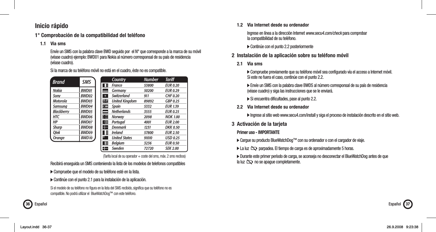 Inicio rápido1° Comprobación de la compatibilidad del teléfono 1.1 Via sms      Envíe un SMS con la palabra clave BWD seguido por  el N° que corresponde a la marca de su móvil        (véase cuadro) ejemplo: BWD01 para Nokia al número corresponsal de su país de residencia    (véase cuadro).       Si la marca de su teléfono móvil no está en el cuadro, éste no es compatible.         Recibirá enseguida un SMS conteniendo la lista de los modelos de telefonos compatibles      Compruebe que el modelo de su teléfono esté en la lista.        Continúe con el punto 2.1 para la instalación de la aplicación.    Si el modelo de su teléfono no ﬁ gura en la lista del SMS recibido, signiﬁ ca que su teléfono no es          compatible. No podrá utilizar el  BlueWatchDog™ con este teléfono.Español36  1.2  Via Internet desde su ordenador       Ingrese en línea a la dirección Internet www.secu4.com/check para comprobar       la compatibilidad de su teléfono.     Continúe con el punto 2.2 posteriormente2  Instalación de la aplicación sobre su teléfono móvil 2.1 Via sms     Compruebe previamente que su teléfono móvil sea conﬁ gurado vía el acceso a Internet móvil.       Si este no fuera el caso, continúe con el punto 2.2.     Envíe un SMS con la palabra clave BWDS al número corresponsal de su país de residencia       (véase cuadro) y siga las instrucciones que se le enviará.     Si encuentra diﬁ cultades, pase al punto 2.2.  2.2  Via Internet desde su ordenador     Ingrese al sitio web www.secu4.com/install y siga el proceso de instalación descrito en el sitio web.3  Activación de la tarjeta   Primer uso - IMPORTANTE  Cargue su producto BlueWatchDog™ con su ordenador o con el cargador de viaje.    La luz     parpadea. El tiempo de carga es de aproximadamente 5 horas.    Durante este primer período de carga, se aconseja no desconectar el BlueWatchDog antes de que   la luz     no se apague completamente. Español 37Brand  SMSNokia BWD01Sony BWD02Motorola BWD03Samsung BWD04Blackberry BWD05HTC BWD06HP BWD07Sharp BWD08Qtek BWD09Orange BWD10France 53800 EUR 0.20Germany 50200 EUR 0.29Switzerland 911  CHF 0.20United Kingdom  89892 GBP 0.25Spain 5332 EUR 1.39Netherlands 3555 EUR 0.25Norway 2098 NOK 1.00Portugal 4001 EUR 2.00Denmark 1231 DKK 0.50Ireland 57800 EUR 2.50United States  91010 USD 0.25Belgium 3236 EUR 0.50Sweden 72720 SEK 2.00Country Number Tariff(Tarifa local de su operador + coste del sms, máx. 2 sms recibos)Layout.indd   36-37Layout.indd   36-37 26.9.2008   9:23:3826.9.2008   9:23:38