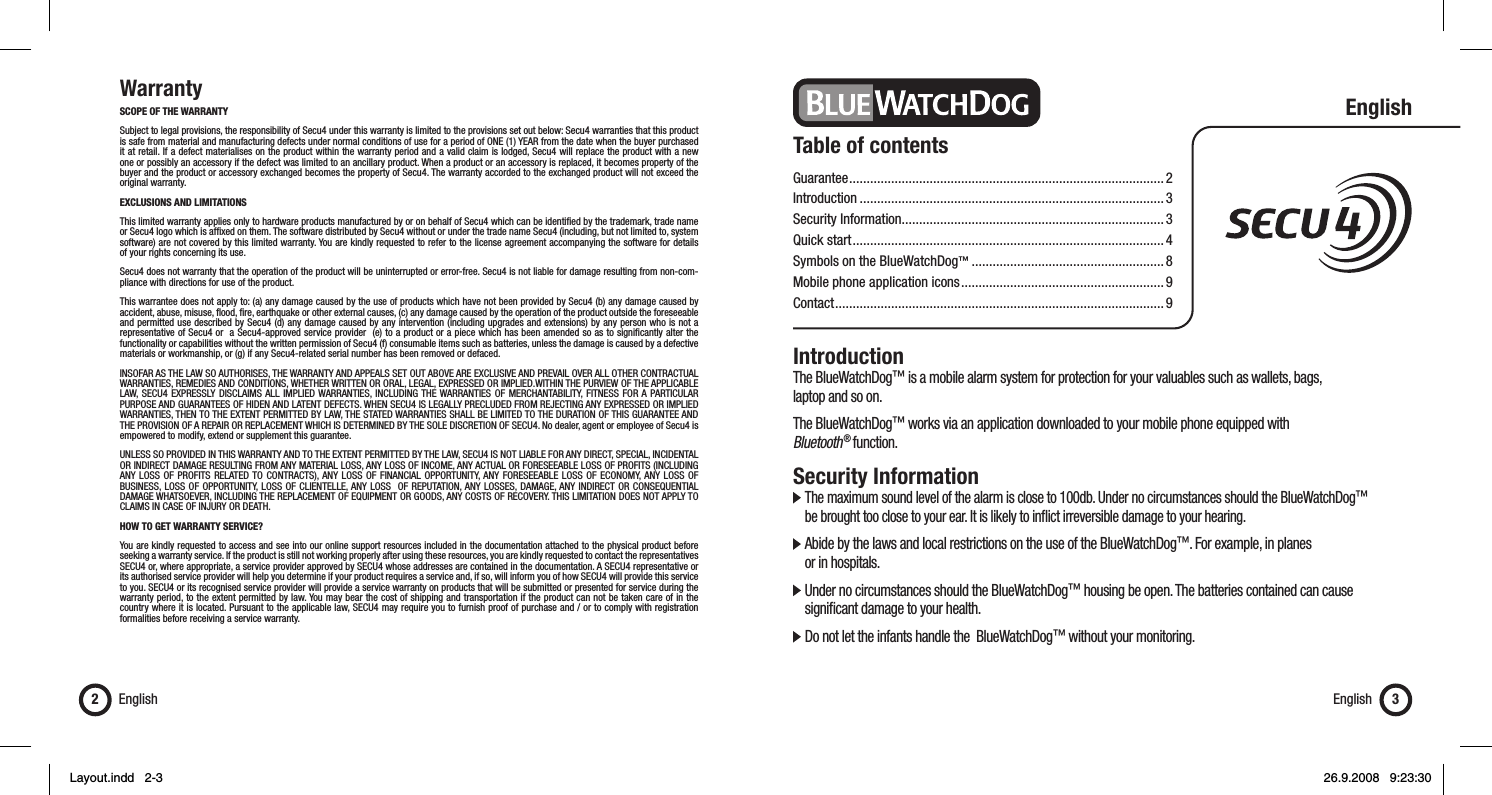 WarrantySCOPE OF THE WARRANTY Subject to legal provisions, the responsibility of Secu4 under this warranty is limited to the provisions set out below: Secu4 warranties that this product is safe from material and manufacturing defects under normal conditions of use for a period of ONE (1) YEAR from the date when the buyer purchased it at retail. If a defect materialises on the product within the warranty period and a valid claim is lodged, Secu4 will replace the product with a new one or possibly an accessory if the defect was limited to an ancillary product. When a product or an accessory is replaced, it becomes property of the buyer and the product or accessory exchanged becomes the property of Secu4. The warranty accorded to the exchanged product will not exceed the original warranty.EXCLUSIONS AND LIMITATIONS This limited warranty applies only to hardware products manufactured by or on behalf of Secu4 which can be identiﬁ ed by the trademark, trade name or Secu4 logo which is afﬁ xed on them. The software distributed by Secu4 without or under the trade name Secu4 (including, but not limited to, system software) are not covered by this limited warranty. You are kindly requested to refer to the license agreement accompanying the software for details of your rights concerning its use.Secu4 does not warranty that the operation of the product will be uninterrupted or error-free. Secu4 is not liable for damage resulting from non-com-pliance with directions for use of the product.This warrantee does not apply to: (a) any damage caused by the use of products which have not been provided by Secu4 (b) any damage caused by accident, abuse, misuse, ﬂ ood, ﬁ re, earthquake or other external causes, (c) any damage caused by the operation of the product outside the foreseeable and permitted use described by Secu4 (d) any damage caused by any intervention (including upgrades and extensions) by any person who is not a representative of Secu4 or  a Secu4-approved service provider  (e) to a product or a piece which has been amended so as to signiﬁ cantly alter the functionality or capabilities without the written permission of Secu4 (f) consumable items such as batteries, unless the damage is caused by a defective materials or workmanship, or (g) if any Secu4-related serial number has been removed or defaced.INSOFAR AS THE LAW SO AUTHORISES, THE WARRANTY AND APPEALS SET OUT ABOVE ARE EXCLUSIVE AND PREVAIL OVER ALL OTHER CONTRACTUAL WARRANTIES, REMEDIES AND CONDITIONS, WHETHER WRITTEN OR ORAL, LEGAL, EXPRESSED OR IMPLIED.WITHIN THE PURVIEW OF THE APPLICABLE LAW, SECU4 EXPRESSLY DISCLAIMS ALL IMPLIED WARRANTIES, INCLUDING THE WARRANTIES OF MERCHANTABILITY, FITNESS FOR A PARTICULAR PURPOSE AND GUARANTEES OF HIDEN AND LATENT DEFECTS. WHEN SECU4 IS LEGALLY PRECLUDED FROM REJECTING ANY EXPRESSED OR IMPLIED WARRANTIES, THEN TO THE EXTENT PERMITTED BY LAW, THE STATED WARRANTIES SHALL BE LIMITED TO THE DURATION OF THIS GUARANTEE AND THE PROVISION OF A REPAIR OR REPLACEMENT WHICH IS DETERMINED BY THE SOLE DISCRETION OF SECU4. No dealer, agent or employee of Secu4 is empowered to modify, extend or supplement this guarantee.UNLESS SO PROVIDED IN THIS WARRANTY AND TO THE EXTENT PERMITTED BY THE LAW, SECU4 IS NOT LIABLE FOR ANY DIRECT, SPECIAL, INCIDENTAL OR INDIRECT DAMAGE RESULTING FROM ANY MATERIAL LOSS, ANY LOSS OF INCOME, ANY ACTUAL OR FORESEEABLE LOSS OF PROFITS (INCLUDING ANY LOSS OF PROFITS RELATED TO CONTRACTS), ANY LOSS OF FINANCIAL OPPORTUNITY, ANY FORESEEABLE LOSS OF ECONOMY, ANY LOSS OF BUSINESS, LOSS OF OPPORTUNITY, LOSS OF CLIENTELLE, ANY LOSS  OF REPUTATION, ANY LOSSES, DAMAGE, ANY INDIRECT OR CONSEQUENTIAL DAMAGE WHATSOEVER, INCLUDING THE REPLACEMENT OF EQUIPMENT OR GOODS, ANY COSTS OF RECOVERY. THIS LIMITATION DOES NOT APPLY TO CLAIMS IN CASE OF INJURY OR DEATH.  HOW TO GET WARRANTY SERVICE? You are kindly requested to access and see into our online support resources included in the documentation attached to the physical product before seeking a warranty service. If the product is still not working properly after using these resources, you are kindly requested to contact the representatives SECU4 or, where appropriate, a service provider approved by SECU4 whose addresses are contained in the documentation. A SECU4 representative or its authorised service provider will help you determine if your product requires a service and, if so, will inform you of how SECU4 will provide this service to you. SECU4 or its recognised service provider will provide a service warranty on products that will be submitted or presented for service during the warranty period, to the extent permitted by law. You may bear the cost of shipping and transportation if the product can not be taken care of in the country where it is located. Pursuant to the applicable law, SECU4 may require you to furnish proof of purchase and / or to comply with registration formalities before receiving a service warranty.English2English 3Table of contentsGuarantee ..........................................................................................2Introduction .......................................................................................3Security Information...........................................................................3Quick start .........................................................................................4Symbols on the BlueWatchDog™ .......................................................8Mobile phone application icons .......................................................... 9Contact ..............................................................................................9EnglishIntroductionThe BlueWatchDog™ is a mobile alarm system for protection for your valuables such as wallets, bags, laptop and so on.The BlueWatchDog™ works via an application downloaded to your mobile phone equipped with Bluetooth ® function.Security Information  The maximum sound level of the alarm is close to 100db. Under no circumstances should the BlueWatchDog™    be brought too close to your ear. It is likely to inﬂ ict irreversible damage to your hearing.  Abide by the laws and local restrictions on the use of the BlueWatchDog™. For example, in planes   or in hospitals.  Under no circumstances should the BlueWatchDog™ housing be open. The batteries contained can cause    signiﬁ cant damage to your health.  Do not let the infants handle the  BlueWatchDog™ without your monitoring.Layout.indd   2-3Layout.indd   2-3 26.9.2008   9:23:3026.9.2008   9:23:30