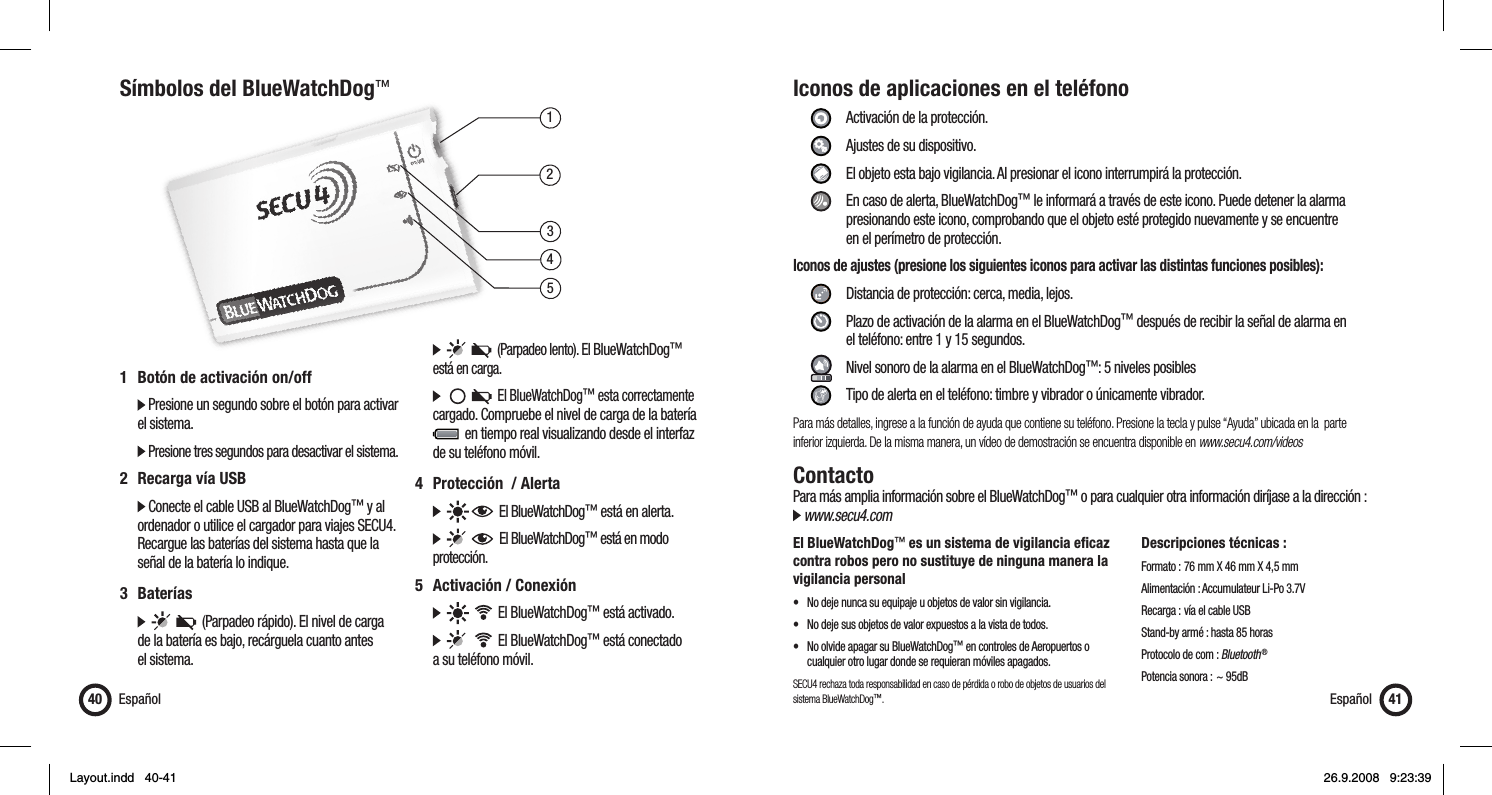 13452Símbolos del BlueWatchDog™Español401  Botón de activación on/off   Presione un segundo sobre el botón para activar   el sistema.   Presione tres segundos para desactivar el sistema.2  Recarga vía USB  Conecte el cable USB al BlueWatchDog™ y al    ordenador o utilice el cargador para viajes SECU4.    Recargue las baterías del sistema hasta que la    señal de la batería lo indique.3 Baterías            (Parpadeo rápido). El nivel de carga   de la batería es bajo, recárguela cuanto antes   el sistema.         (Parpadeo lento). El BlueWatchDog™    está en carga.           El BlueWatchDog™ esta correctamente   cargado. Compruebe el nivel de carga de la batería       en tiempo real visualizando desde el interfaz    de su teléfono móvil.4  Protección  / Alerta        El BlueWatchDog™ está en alerta.         El BlueWatchDog™ está en modo   protección.5  Activación / Conexión          El BlueWatchDog™ está activado.          El BlueWatchDog™ está conectado   a su teléfono móvil.Iconos de aplicaciones en el teléfono     Activación de la protección.   Ajustes de su dispositivo.    El objeto esta bajo vigilancia. Al presionar el icono interrumpirá la protección.    En caso de alerta, BlueWatchDog™ le informará a través de este icono. Puede detener la alarma        presionando este icono, comprobando que el objeto esté protegido nuevamente y se encuentre       en el perímetro de protección.Iconos de ajustes (presione los siguientes iconos para activar las distintas funciones posibles):      Distancia de protección: cerca, media, lejos.     Plazo de activación de la alarma en el BlueWatchDog™ después de recibir la señal de alarma en       el teléfono: entre 1 y 15 segundos.     Nivel sonoro de la alarma en el BlueWatchDog™: 5 niveles posibles     Tipo de alerta en el teléfono: timbre y vibrador o únicamente vibrador.Para más detalles, ingrese a la función de ayuda que contiene su teléfono. Presione la tecla y pulse “Ayuda” ubicada en la  parte inferior izquierda. De la misma manera, un vídeo de demostración se encuentra disponible en www.secu4.com/videosContactoPara más amplia información sobre el BlueWatchDog™ o para cualquier otra información diríjase a la dirección : www.secu4.comEl BlueWatchDog™ es un sistema de vigilancia eﬁ caz contra robos pero no sustituye de ninguna manera la vigilancia personal•  No deje nunca su equipaje u objetos de valor sin vigilancia.•  No deje sus objetos de valor expuestos a la vista de todos.•  No olvide apagar su BlueWatchDog™ en controles de Aeropuertos o     cualquier otro lugar donde se requieran móviles apagados.SECU4 rechaza toda responsabilidad en caso de pérdida o robo de objetos de usuarios del sistema BlueWatchDog™.Descripciones técnicas :Formato :  76 mm X 46 mm X 4,5 mmAlimentación : Accumulateur Li-Po 3.7VRecarga : vía el cable USBStand-by armé : hasta 85 horasProtocolo de com : Bluetooth ®Potencia sonora : ~ 95dBEspañol 41Layout.indd   40-41Layout.indd   40-41 26.9.2008   9:23:3926.9.2008   9:23:39