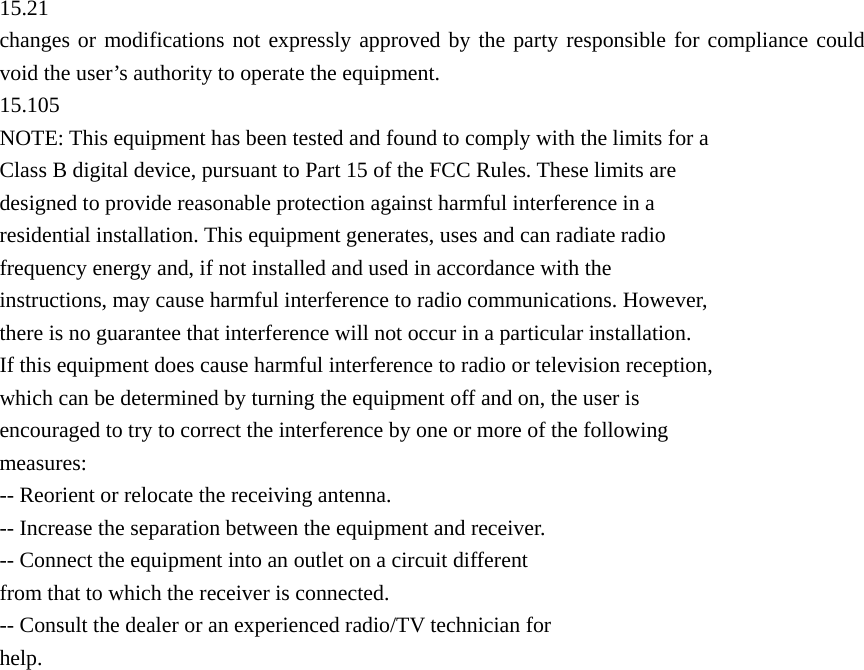  15.21 changes or modifications not expressly approved by the party responsible for compliance could void the user’s authority to operate the equipment. 15.105 NOTE: This equipment has been tested and found to comply with the limits for a Class B digital device, pursuant to Part 15 of the FCC Rules. These limits are designed to provide reasonable protection against harmful interference in a residential installation. This equipment generates, uses and can radiate radio frequency energy and, if not installed and used in accordance with the instructions, may cause harmful interference to radio communications. However, there is no guarantee that interference will not occur in a particular installation. If this equipment does cause harmful interference to radio or television reception,   which can be determined by turning the equipment off and on, the user is encouraged to try to correct the interference by one or more of the following measures: -- Reorient or relocate the receiving antenna. -- Increase the separation between the equipment and receiver. -- Connect the equipment into an outlet on a circuit different from that to which the receiver is connected. -- Consult the dealer or an experienced radio/TV technician for help.  