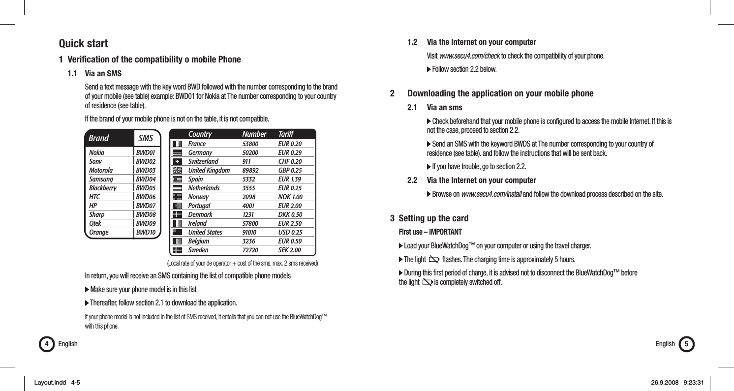 Quick start1 Veriﬁ cation of the compatibility o mobile Phone   1.1  Via an SMS      Send a text message with the key word BWD followed with the number corresponding to the brand        of your mobile (see table) example: BWD01 for Nokia at The number corresponding to your country    of residence (see table).      If the brand of your mobile phone is not on the table, it is not compatible.         In return, you will receive an SMS containing the list of compatible phone models      Make sure your phone model is in this list       Thereafter, follow section 2.1 to download the application.      If your phone model is not included in the list of SMS received, it entails that you can not use the BlueWatchDog™    with this phone.English4    1.2  Via the Internet on your computer     Visit www.secu4.com/check to check the compatibility of your phone.      Follow section 2.2 below.2    Downloading the application on your mobile phone  2.1 Via an sms      Check beforehand that your mobile phone is conﬁ gured to access the mobile Internet. If this is          not the case, proceed to section 2.2.      Send an SMS with the keyword BWDS at The number corresponding to your country of          residence (see table). and follow the instructions that will be sent back.      If you have trouble, go to section 2.2.   2.2   Via the Internet on your computer      Browse on www.secu4.com/install and follow the download process described on the site.3  Setting up the card  First use – IMPORTANT  Load your BlueWatchDog™ on your computer or using the travel charger.  The light     ﬂ ashes. The charging time is approximately 5 hours.  During this ﬁ rst period of charge, it is advised not to disconnect the BlueWatchDog™ before   the light    is completely switched off.English 5Brand  SMSNokia BWD01Sony BWD02Motorola BWD03Samsung BWD04Blackberry BWD05HTC BWD06HP BWD07Sharp BWD08Qtek BWD09Orange BWD10France 53800 EUR 0.20Germany 50200 EUR 0.29Switzerland 911  CHF 0.20United Kingdom  89892 GBP 0.25Spain 5332 EUR 1.39Netherlands 3555 EUR 0.25Norway 2098 NOK 1.00Portugal 4001 EUR 2.00Denmark 1231 DKK 0.50Ireland 57800 EUR 2.50United States  91010 USD 0.25Belgium 3236 EUR 0.50Sweden 72720 SEK 2.00Country Number Tariff(Local rate of your de operator + cost of the sms, max. 2 sms received)Layout.indd   4-5Layout.indd   4-5 26.9.2008   9:23:3126.9.2008   9:23:31