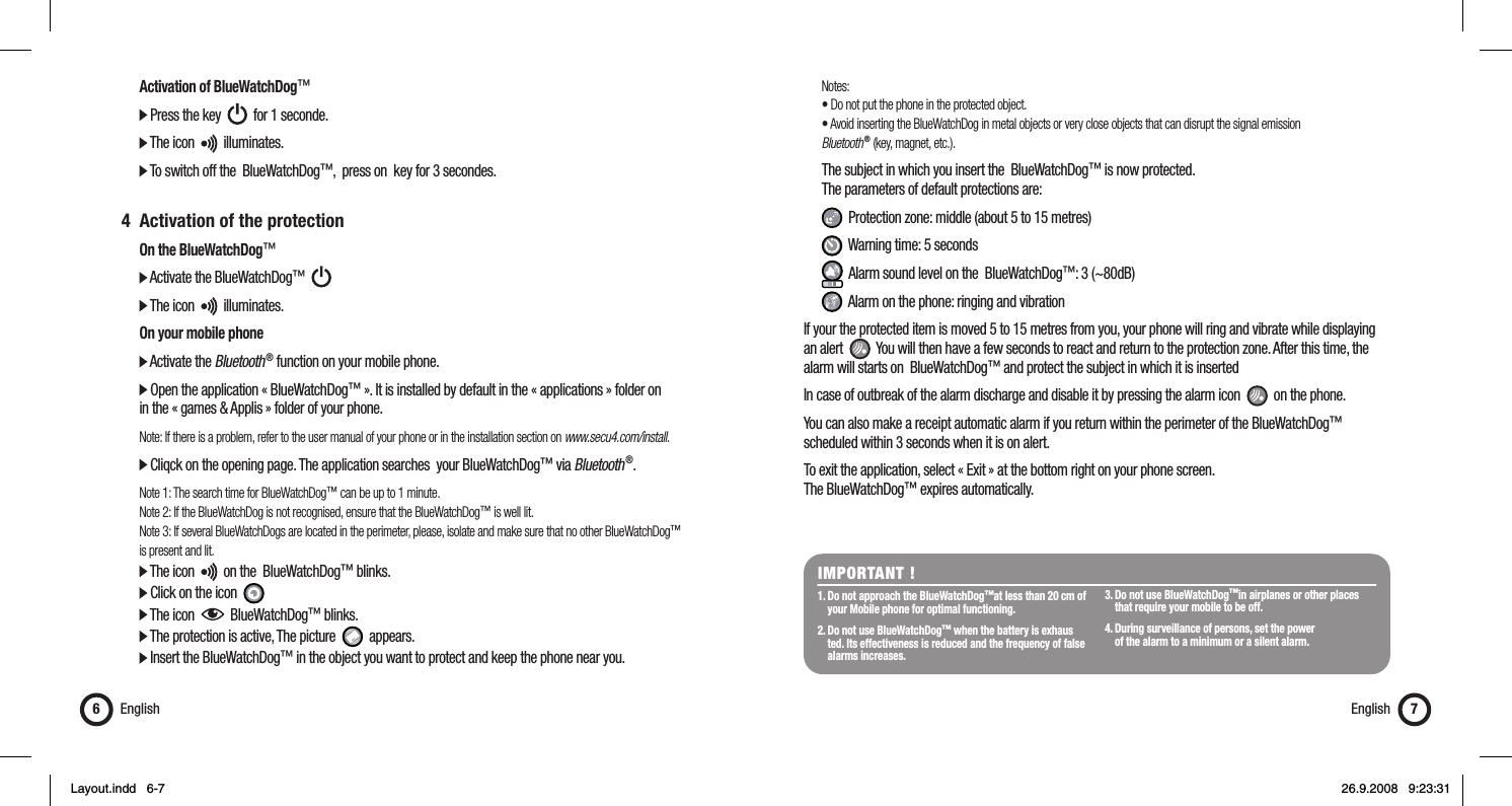  Notes:  • Do not put the phone in the protected object.  • Avoid inserting the BlueWatchDog in metal objects or very close objects that can disrupt the signal emission  Bluetooth ® (key, magnet, etc.).  The subject in which you insert the  BlueWatchDog™ is now protected.   The parameters of default protections are:   Protection zone: middle (about 5 to 15 metres)   Warning time: 5 seconds   Alarm sound level on the  BlueWatchDog™: 3 (~80dB)   Alarm on the phone: ringing and vibrationIf your the protected item is moved 5 to 15 metres from you, your phone will ring and vibrate while displaying an alert     You will then have a few seconds to react and return to the protection zone. After this time, the alarm will starts on  BlueWatchDog™ and protect the subject in which it is insertedIn case of outbreak of the alarm discharge and disable it by pressing the alarm icon     on the phone.You can also make a receipt automatic alarm if you return within the perimeter of the BlueWatchDog™ scheduled within 3 seconds when it is on alert.To exit the application, select « Exit » at the bottom right on your phone screen. The BlueWatchDog™ expires automatically.  Activation of BlueWatchDog™  Press the key     for 1 seconde.  The icon     illuminates.  To switch off the  BlueWatchDog™,  press on  key for 3 secondes. 4  Activation of the protection  On the BlueWatchDog™  Activate the BlueWatchDog™        The icon     illuminates.  On your mobile phone  Activate the Bluetooth ® function on your mobile phone.  Open the application « BlueWatchDog™ ». It is installed by default in the « applications » folder on   in the « games &amp; Applis » folder of your phone.  Note: If there is a problem, refer to the user manual of your phone or in the installation section on www.secu4.com/install.  Cliqck on the opening page. The application searches  your BlueWatchDog™ via Bluetooth ®. Note 1: The search time for BlueWatchDog™ can be up to 1 minute.  Note 2: If the BlueWatchDog is not recognised, ensure that the BlueWatchDog™ is well lit.  Note 3: If several BlueWatchDogs are located in the perimeter, please, isolate and make sure that no other BlueWatchDog™   is present and lit.  The icon     on the  BlueWatchDog™ blinks.   Click on the icon    The icon     BlueWatchDog™ blinks.   The protection is active, The picture     appears.  Insert the BlueWatchDog™ in the object you want to protect and keep the phone near you.English6IMPORTANT ! 1. Do not approach the BlueWatchDog™at less than 20 cm of    your Mobile phone for optimal functioning. 2. Do not use BlueWatchDog™ when the battery is exhaus   ted. Its effectiveness is reduced and the frequency of false   alarms increases. 3. Do not use BlueWatchDog™in airplanes or other places    that require your mobile to be off. 4. During surveillance of persons, set the power   of the alarm to a minimum or a silent alarm.English 7Layout.indd   6-7Layout.indd   6-7 26.9.2008   9:23:3126.9.2008   9:23:31