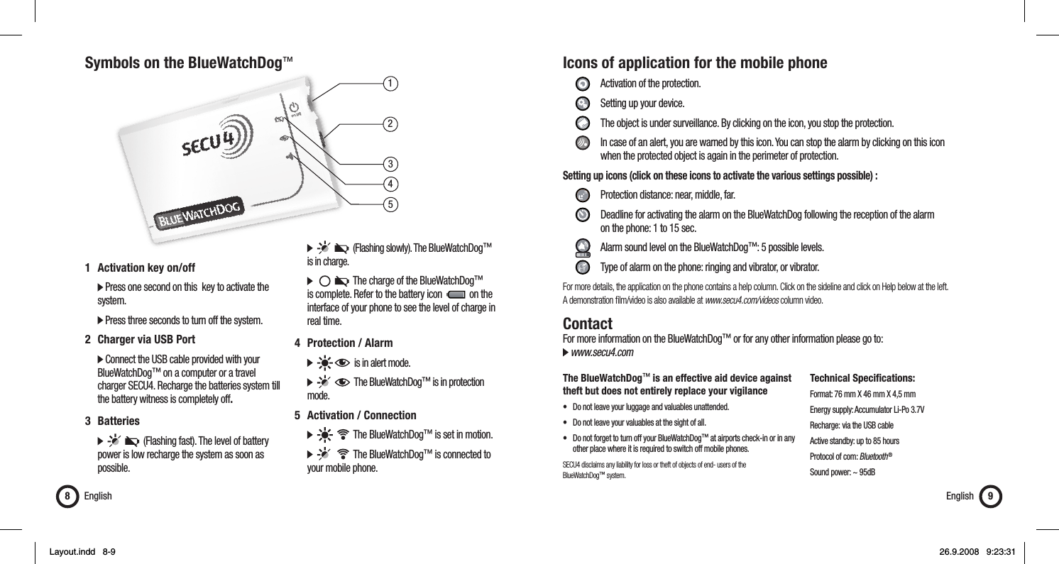 13452Symbols on the BlueWatchDog™English81  Activation key on/off   Press one second on this  key to activate the   system.  Press three seconds to turn off the system.2  Charger via USB Port  Connect the USB cable provided with your   BlueWatchDog™ on a computer or a travel    charger SECU4. Recharge the batteries system till    the battery witness is completely off.3 Batteries            (Flashing fast). The level of battery    power is low recharge the system as soon as   possible.         (Flashing slowly). The BlueWatchDog™    is in charge.           The charge of the BlueWatchDog™    is complete. Refer to the battery icon     on the    interface of your phone to see the level of charge in   real time.4 Protection / Alarm        is in alert mode.         The BlueWatchDog™ is in protection   mode.5  Activation / Connection          The BlueWatchDog™ is set in motion.          The BlueWatchDog™ is connected to    your mobile phone.Icons of application for the mobile phone     Activation of the protection.   Setting up your device.    The object is under surveillance. By clicking on the icon, you stop the protection.    In case of an alert, you are warned by this icon. You can stop the alarm by clicking on this icon        when the protected object is again in the perimeter of protection.Setting up icons (click on these icons to activate the various settings possible) :      Protection distance: near, middle, far.     Deadline for activating the alarm on the BlueWatchDog following the reception of the alarm       on the phone: 1 to 15 sec.     Alarm sound level on the BlueWatchDog™: 5 possible levels.    Type of alarm on the phone: ringing and vibrator, or vibrator.For more details, the application on the phone contains a help column. Click on the sideline and click on Help below at the left. A demonstration ﬁ lm/video is also available at www.secu4.com/videos column video.ContactFor more information on the BlueWatchDog™ or for any other information please go to: www.secu4.comThe BlueWatchDog™ is an effective aid device against theft but does not entirely replace your vigilance•  Do not leave your luggage and valuables unattended.•  Do not leave your valuables at the sight of all.•  Do not forget to turn off your BlueWatchDog™ at airports check-in or in any    other place where it is required to switch off mobile phones.SECU4 disclaims any liability for loss or theft of objects of end- users of the BlueWatchDog™ system.Technical Specifications:Format: 76 mm X 46 mm X 4,5 mmEnergy supply: Accumulator Li-Po 3.7VRecharge:  via the USB cableActive standby: up to 85 hoursProtocol of com: Bluetooth ®Sound power: ~ 95dBEnglish 9Layout.indd   8-9Layout.indd   8-9 26.9.2008   9:23:3126.9.2008   9:23:31